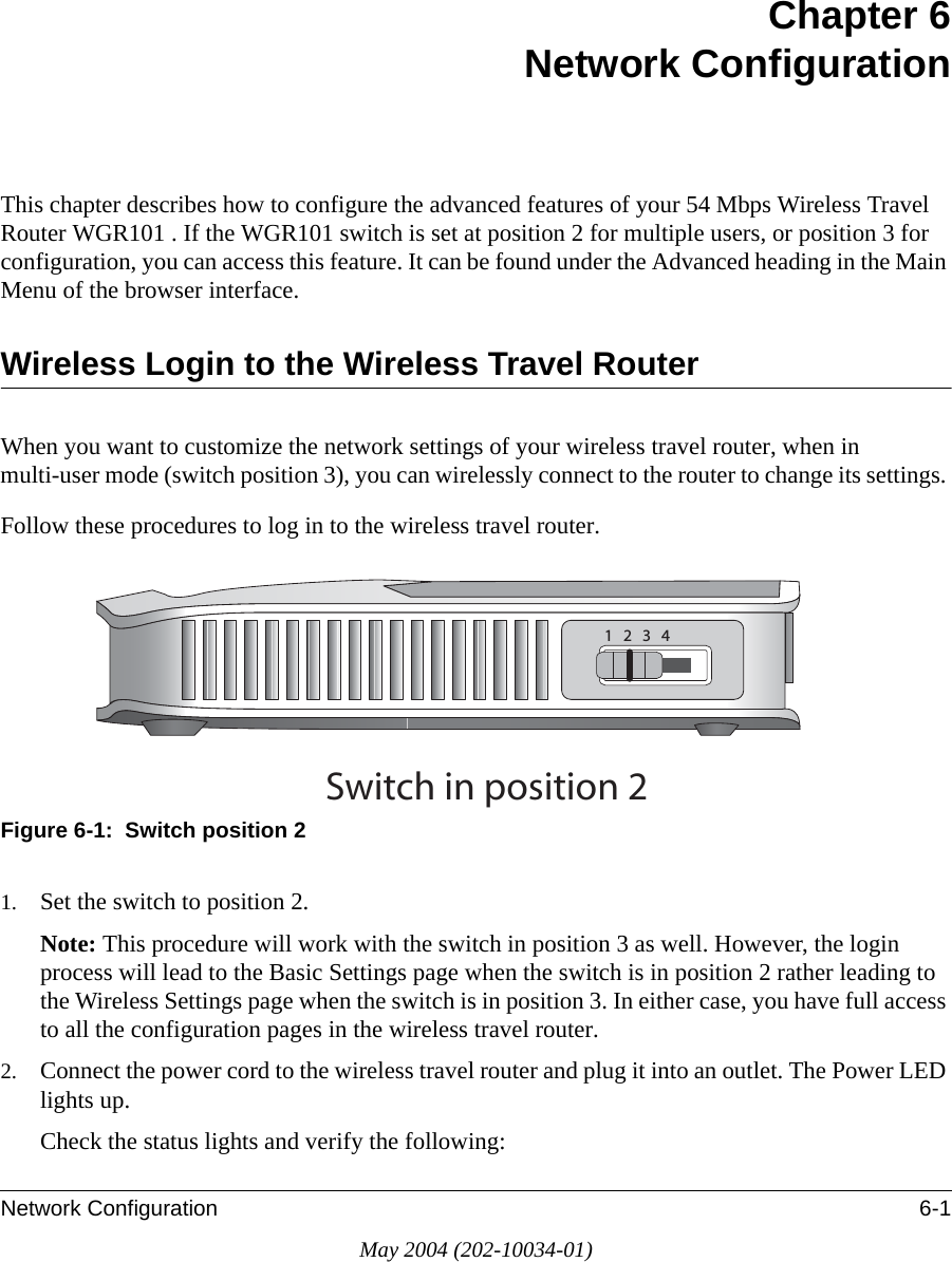 Network Configuration 6-1May 2004 (202-10034-01)Chapter 6 Network ConfigurationThis chapter describes how to configure the advanced features of your 54 Mbps Wireless Travel Router WGR101 . If the WGR101 switch is set at position 2 for multiple users, or position 3 for configuration, you can access this feature. It can be found under the Advanced heading in the Main Menu of the browser interface.Wireless Login to the Wireless Travel RouterWhen you want to customize the network settings of your wireless travel router, when in multi-user mode (switch position 3), you can wirelessly connect to the router to change its settings. Follow these procedures to log in to the wireless travel router.Figure 6-1:  Switch position 21. Set the switch to position 2.Note: This procedure will work with the switch in position 3 as well. However, the login process will lead to the Basic Settings page when the switch is in position 2 rather leading to the Wireless Settings page when the switch is in position 3. In either case, you have full access to all the configuration pages in the wireless travel router. 2. Connect the power cord to the wireless travel router and plug it into an outlet. The Power LED lights up. Check the status lights and verify the following:3WITCHINPOSITION
