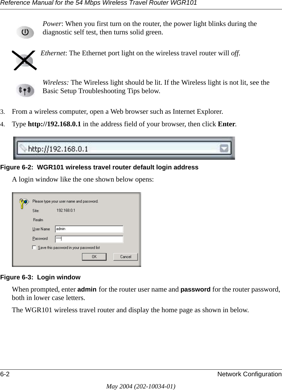 Reference Manual for the 54 Mbps Wireless Travel Router WGR1016-2 Network ConfigurationMay 2004 (202-10034-01)Power: When you first turn on the router, the power light blinks during the diagnostic self test, then turns solid green.  Ethernet: The Ethernet port light on the wireless travel router will off.  Wireless: The Wireless light should be lit. If the Wireless light is not lit, see the Basic Setup Troubleshooting Tips below. 3. From a wireless computer, open a Web browser such as Internet Explorer.4. Type http://192.168.0.1 in the address field of your browser, then click Enter. Figure 6-2:  WGR101 wireless travel router default login addressA login window like the one shown below opens:Figure 6-3:  Login windowWhen prompted, enter admin for the router user name and password for the router password, both in lower case letters. The WGR101 wireless travel router and display the home page as shown in below.