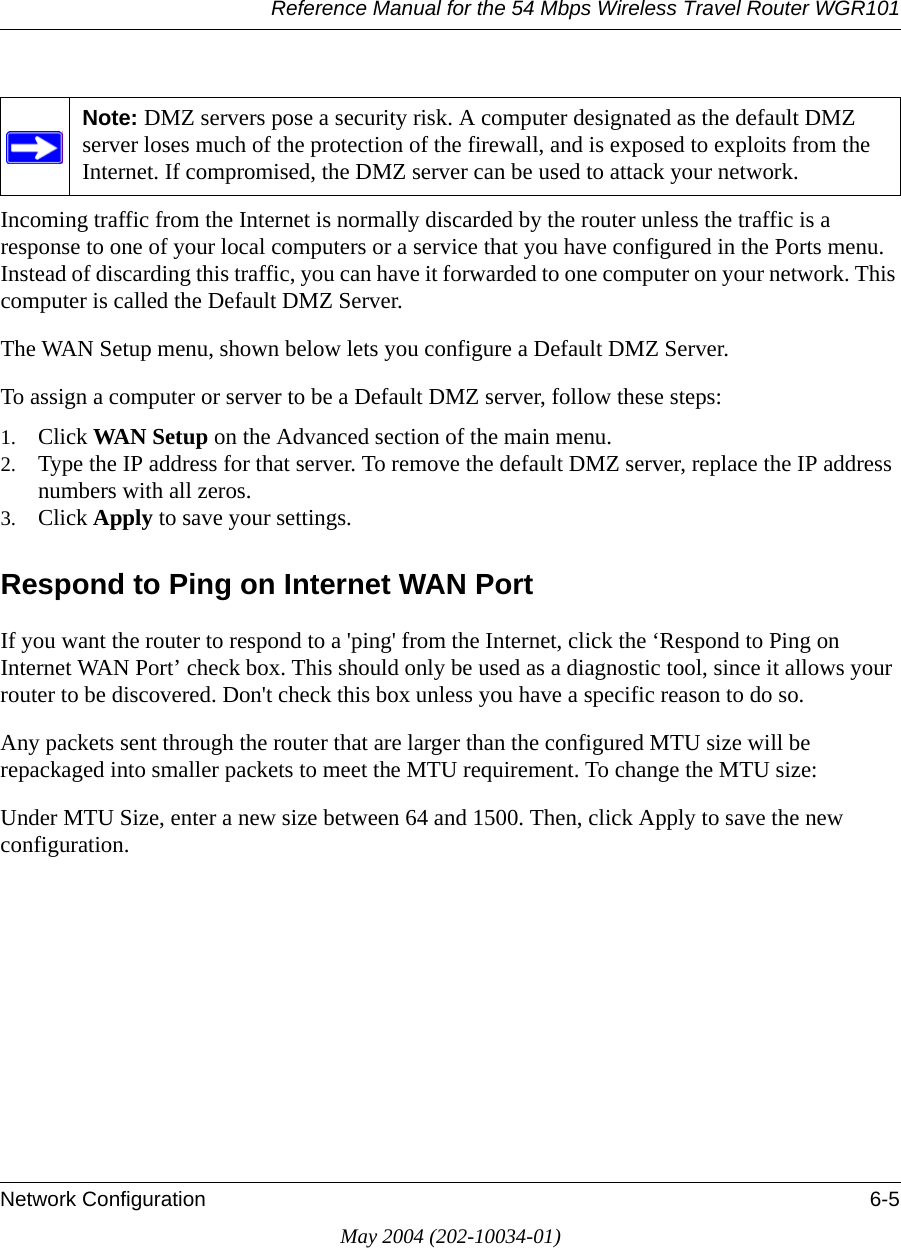 Reference Manual for the 54 Mbps Wireless Travel Router WGR101Network Configuration 6-5May 2004 (202-10034-01)Incoming traffic from the Internet is normally discarded by the router unless the traffic is a response to one of your local computers or a service that you have configured in the Ports menu. Instead of discarding this traffic, you can have it forwarded to one computer on your network. This computer is called the Default DMZ Server.The WAN Setup menu, shown below lets you configure a Default DMZ Server.To assign a computer or server to be a Default DMZ server, follow these steps: 1. Click WAN Setup on the Advanced section of the main menu. 2. Type the IP address for that server. To remove the default DMZ server, replace the IP address numbers with all zeros.3. Click Apply to save your settings.Respond to Ping on Internet WAN Port If you want the router to respond to a &apos;ping&apos; from the Internet, click the ‘Respond to Ping on Internet WAN Port’ check box. This should only be used as a diagnostic tool, since it allows your router to be discovered. Don&apos;t check this box unless you have a specific reason to do so.Any packets sent through the router that are larger than the configured MTU size will be repackaged into smaller packets to meet the MTU requirement. To change the MTU size:Under MTU Size, enter a new size between 64 and 1500. Then, click Apply to save the new configuration.Note: DMZ servers pose a security risk. A computer designated as the default DMZ server loses much of the protection of the firewall, and is exposed to exploits from the Internet. If compromised, the DMZ server can be used to attack your network.