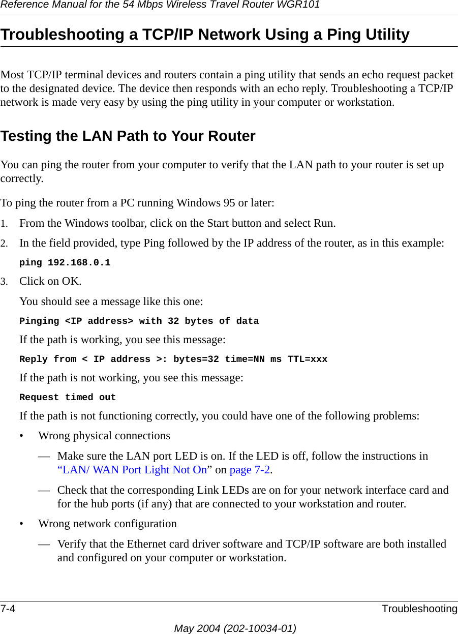 Reference Manual for the 54 Mbps Wireless Travel Router WGR1017-4 TroubleshootingMay 2004 (202-10034-01)Troubleshooting a TCP/IP Network Using a Ping UtilityMost TCP/IP terminal devices and routers contain a ping utility that sends an echo request packet to the designated device. The device then responds with an echo reply. Troubleshooting a TCP/IP network is made very easy by using the ping utility in your computer or workstation.Testing the LAN Path to Your RouterYou can ping the router from your computer to verify that the LAN path to your router is set up correctly.To ping the router from a PC running Windows 95 or later:1. From the Windows toolbar, click on the Start button and select Run.2. In the field provided, type Ping followed by the IP address of the router, as in this example:ping 192.168.0.13. Click on OK.You should see a message like this one:Pinging &lt;IP address&gt; with 32 bytes of dataIf the path is working, you see this message:Reply from &lt; IP address &gt;: bytes=32 time=NN ms TTL=xxxIf the path is not working, you see this message:Request timed outIf the path is not functioning correctly, you could have one of the following problems:• Wrong physical connections— Make sure the LAN port LED is on. If the LED is off, follow the instructions in “LAN/ WAN Port Light Not On” on page 7-2.— Check that the corresponding Link LEDs are on for your network interface card and for the hub ports (if any) that are connected to your workstation and router.• Wrong network configuration— Verify that the Ethernet card driver software and TCP/IP software are both installed and configured on your computer or workstation.