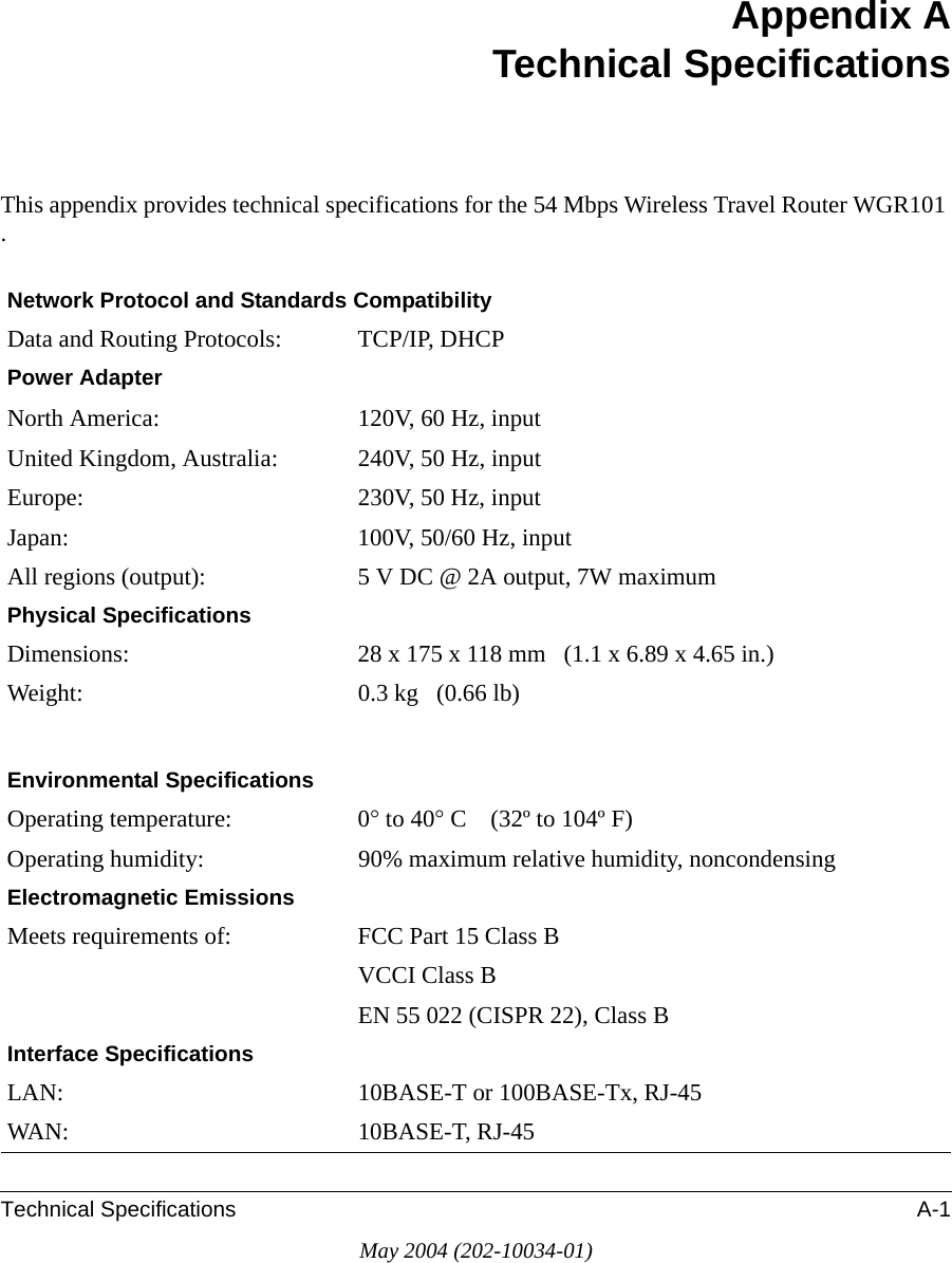 Technical Specifications A-1May 2004 (202-10034-01)Appendix ATechnical SpecificationsThis appendix provides technical specifications for the 54 Mbps Wireless Travel Router WGR101 .Network Protocol and Standards CompatibilityData and Routing Protocols: TCP/IP, DHCPPower AdapterNorth America: 120V, 60 Hz, inputUnited Kingdom, Australia: 240V, 50 Hz, inputEurope: 230V, 50 Hz, inputJapan: 100V, 50/60 Hz, inputAll regions (output): 5 V DC @ 2A output, 7W maximumPhysical SpecificationsDimensions: 28 x 175 x 118 mm   (1.1 x 6.89 x 4.65 in.)Weight: 0.3 kg   (0.66 lb)Environmental SpecificationsOperating temperature: 0° to 40° C    (32º to 104º F)Operating humidity: 90% maximum relative humidity, noncondensingElectromagnetic EmissionsMeets requirements of: FCC Part 15 Class BVCCI Class BEN 55 022 (CISPR 22), Class BInterface SpecificationsLAN: 10BASE-T or 100BASE-Tx, RJ-45WAN: 10BASE-T, RJ-45