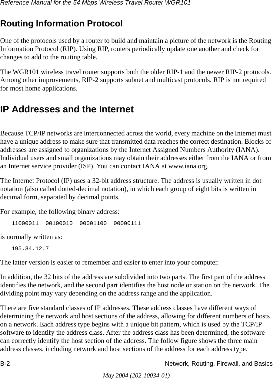 Reference Manual for the 54 Mbps Wireless Travel Router WGR101B-2 Network, Routing, Firewall, and BasicsMay 2004 (202-10034-01)Routing Information ProtocolOne of the protocols used by a router to build and maintain a picture of the network is the Routing Information Protocol (RIP). Using RIP, routers periodically update one another and check for changes to add to the routing table.The WGR101 wireless travel router supports both the older RIP-1 and the newer RIP-2 protocols. Among other improvements, RIP-2 supports subnet and multicast protocols. RIP is not required for most home applications. IP Addresses and the InternetBecause TCP/IP networks are interconnected across the world, every machine on the Internet must have a unique address to make sure that transmitted data reaches the correct destination. Blocks of addresses are assigned to organizations by the Internet Assigned Numbers Authority (IANA). Individual users and small organizations may obtain their addresses either from the IANA or from an Internet service provider (ISP). You can contact IANA at www.iana.org.The Internet Protocol (IP) uses a 32-bit address structure. The address is usually written in dot notation (also called dotted-decimal notation), in which each group of eight bits is written in decimal form, separated by decimal points.For example, the following binary address: 11000011  00100010  00001100  00000111 is normally written as: 195.34.12.7The latter version is easier to remember and easier to enter into your computer.In addition, the 32 bits of the address are subdivided into two parts. The first part of the address identifies the network, and the second part identifies the host node or station on the network. The dividing point may vary depending on the address range and the application.There are five standard classes of IP addresses. These address classes have different ways of determining the network and host sections of the address, allowing for different numbers of hosts on a network. Each address type begins with a unique bit pattern, which is used by the TCP/IP software to identify the address class. After the address class has been determined, the software can correctly identify the host section of the address. The follow figure shows the three main address classes, including network and host sections of the address for each address type.
