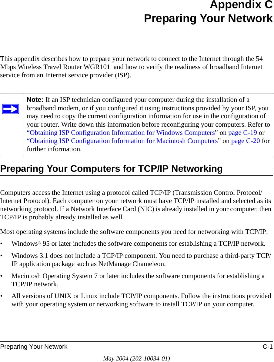 Preparing Your Network C-1May 2004 (202-10034-01)Appendix CPreparing Your NetworkThis appendix describes how to prepare your network to connect to the Internet through the 54 Mbps Wireless Travel Router WGR101  and how to verify the readiness of broadband Internet service from an Internet service provider (ISP).Preparing Your Computers for TCP/IP NetworkingComputers access the Internet using a protocol called TCP/IP (Transmission Control Protocol/Internet Protocol). Each computer on your network must have TCP/IP installed and selected as its networking protocol. If a Network Interface Card (NIC) is already installed in your computer, then TCP/IP is probably already installed as well.Most operating systems include the software components you need for networking with TCP/IP:•Windows® 95 or later includes the software components for establishing a TCP/IP network. • Windows 3.1 does not include a TCP/IP component. You need to purchase a third-party TCP/IP application package such as NetManage Chameleon.• Macintosh Operating System 7 or later includes the software components for establishing a TCP/IP network.• All versions of UNIX or Linux include TCP/IP components. Follow the instructions provided with your operating system or networking software to install TCP/IP on your computer.Note: If an ISP technician configured your computer during the installation of a broadband modem, or if you configured it using instructions provided by your ISP, you may need to copy the current configuration information for use in the configuration of your router. Write down this information before reconfiguring your computers. Refer to “Obtaining ISP Configuration Information for Windows Computers” on page C-19 or “Obtaining ISP Configuration Information for Macintosh Computers” on page C-20 for further information.