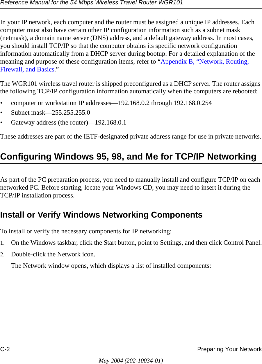 Reference Manual for the 54 Mbps Wireless Travel Router WGR101C-2 Preparing Your NetworkMay 2004 (202-10034-01)In your IP network, each computer and the router must be assigned a unique IP addresses. Each computer must also have certain other IP configuration information such as a subnet mask (netmask), a domain name server (DNS) address, and a default gateway address. In most cases, you should install TCP/IP so that the computer obtains its specific network configuration information automatically from a DHCP server during bootup. For a detailed explanation of the meaning and purpose of these configuration items, refer to “Appendix B, “Network, Routing, Firewall, and Basics.” The WGR101 wireless travel router is shipped preconfigured as a DHCP server. The router assigns the following TCP/IP configuration information automatically when the computers are rebooted:• computer or workstation IP addresses—192.168.0.2 through 192.168.0.254• Subnet mask—255.255.255.0• Gateway address (the router)—192.168.0.1These addresses are part of the IETF-designated private address range for use in private networks.Configuring Windows 95, 98, and Me for TCP/IP NetworkingAs part of the PC preparation process, you need to manually install and configure TCP/IP on each networked PC. Before starting, locate your Windows CD; you may need to insert it during the TCP/IP installation process.Install or Verify Windows Networking ComponentsTo install or verify the necessary components for IP networking:1. On the Windows taskbar, click the Start button, point to Settings, and then click Control Panel.2. Double-click the Network icon.The Network window opens, which displays a list of installed components: