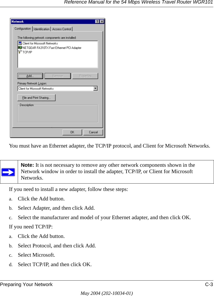 Reference Manual for the 54 Mbps Wireless Travel Router WGR101Preparing Your Network C-3May 2004 (202-10034-01)You must have an Ethernet adapter, the TCP/IP protocol, and Client for Microsoft Networks.If you need to install a new adapter, follow these steps:a. Click the Add button.b. Select Adapter, and then click Add.c. Select the manufacturer and model of your Ethernet adapter, and then click OK.If you need TCP/IP:a. Click the Add button.b. Select Protocol, and then click Add.c. Select Microsoft.d. Select TCP/IP, and then click OK.Note: It is not necessary to remove any other network components shown in the Network window in order to install the adapter, TCP/IP, or Client for Microsoft Networks. 