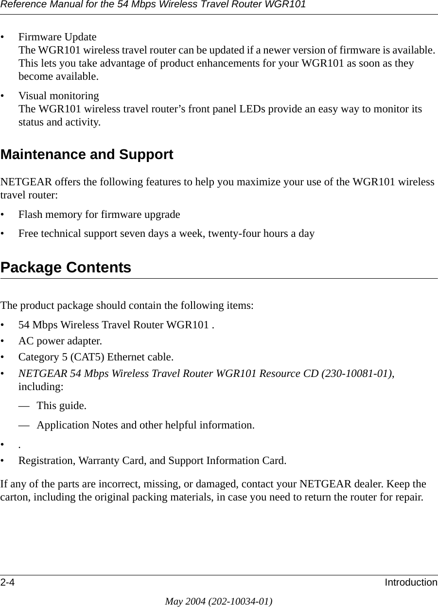 Reference Manual for the 54 Mbps Wireless Travel Router WGR1012-4 IntroductionMay 2004 (202-10034-01)• Firmware Update The WGR101 wireless travel router can be updated if a newer version of firmware is available. This lets you take advantage of product enhancements for your WGR101 as soon as they become available.• Visual monitoring The WGR101 wireless travel router’s front panel LEDs provide an easy way to monitor its status and activity.Maintenance and SupportNETGEAR offers the following features to help you maximize your use of the WGR101 wireless travel router:• Flash memory for firmware upgrade• Free technical support seven days a week, twenty-four hours a dayPackage ContentsThe product package should contain the following items:• 54 Mbps Wireless Travel Router WGR101 .•AC power adapter.• Category 5 (CAT5) Ethernet cable.•NETGEAR 54 Mbps Wireless Travel Router WGR101 Resource CD (230-10081-01), including:— This guide.— Application Notes and other helpful information.•.• Registration, Warranty Card, and Support Information Card.If any of the parts are incorrect, missing, or damaged, contact your NETGEAR dealer. Keep the carton, including the original packing materials, in case you need to return the router for repair.