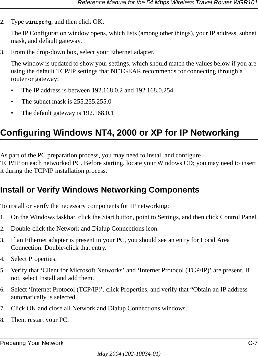 Reference Manual for the 54 Mbps Wireless Travel Router WGR101Preparing Your Network C-7May 2004 (202-10034-01)2. Type winipcfg, and then click OK.The IP Configuration window opens, which lists (among other things), your IP address, subnet mask, and default gateway.3. From the drop-down box, select your Ethernet adapter.The window is updated to show your settings, which should match the values below if you are using the default TCP/IP settings that NETGEAR recommends for connecting through a router or gateway:• The IP address is between 192.168.0.2 and 192.168.0.254• The subnet mask is 255.255.255.0• The default gateway is 192.168.0.1Configuring Windows NT4, 2000 or XP for IP NetworkingAs part of the PC preparation process, you may need to install and configure  TCP/IP on each networked PC. Before starting, locate your Windows CD; you may need to insert it during the TCP/IP installation process.Install or Verify Windows Networking ComponentsTo install or verify the necessary components for IP networking:1. On the Windows taskbar, click the Start button, point to Settings, and then click Control Panel.2. Double-click the Network and Dialup Connections icon.3. If an Ethernet adapter is present in your PC, you should see an entry for Local Area Connection. Double-click that entry.4. Select Properties.5. Verify that ‘Client for Microsoft Networks’ and ‘Internet Protocol (TCP/IP)’ are present. If not, select Install and add them.6. Select ‘Internet Protocol (TCP/IP)’, click Properties, and verify that “Obtain an IP address automatically is selected.7. Click OK and close all Network and Dialup Connections windows.8. Then, restart your PC.