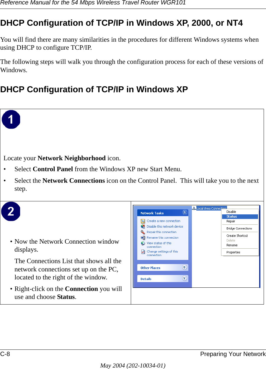 Reference Manual for the 54 Mbps Wireless Travel Router WGR101C-8 Preparing Your NetworkMay 2004 (202-10034-01)DHCP Configuration of TCP/IP in Windows XP, 2000, or NT4You will find there are many similarities in the procedures for different Windows systems when using DHCP to configure TCP/IP.The following steps will walk you through the configuration process for each of these versions of Windows.DHCP Configuration of TCP/IP in Windows XP Locate your Network Neighborhood icon.• Select Control Panel from the Windows XP new Start Menu.• Select the Network Connections icon on the Control Panel.  This will take you to the next step. • Now the Network Connection window displays.The Connections List that shows all the network connections set up on the PC, located to the right of the window.• Right-click on the Connection you will use and choose Status. 