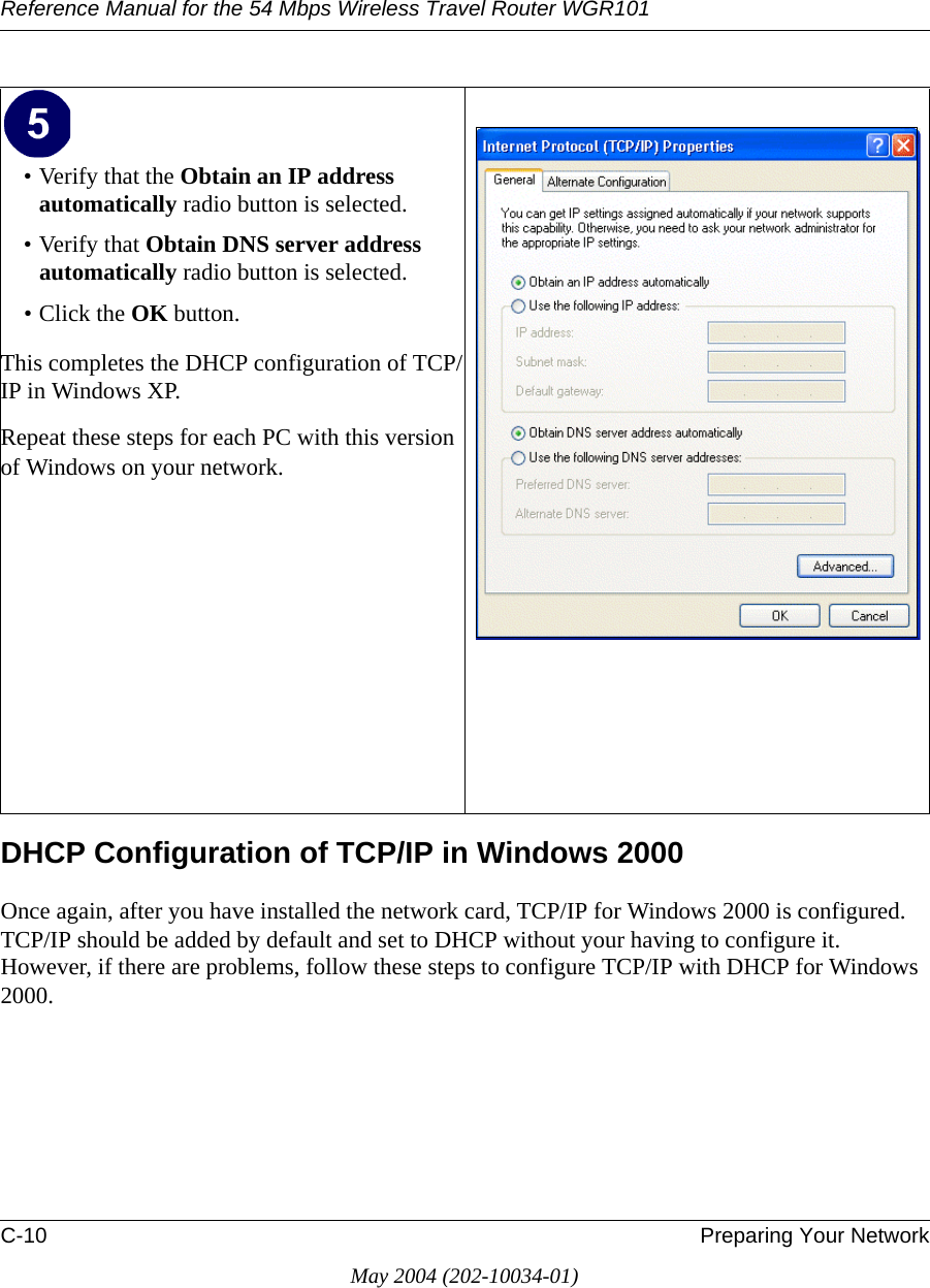 Reference Manual for the 54 Mbps Wireless Travel Router WGR101C-10 Preparing Your NetworkMay 2004 (202-10034-01)DHCP Configuration of TCP/IP in Windows 2000 Once again, after you have installed the network card, TCP/IP for Windows 2000 is configured.  TCP/IP should be added by default and set to DHCP without your having to configure it.  However, if there are problems, follow these steps to configure TCP/IP with DHCP for Windows 2000.• Verify that the Obtain an IP address automatically radio button is selected.• Verify that Obtain DNS server address automatically radio button is selected.• Click the OK button.This completes the DHCP configuration of TCP/IP in Windows XP.Repeat these steps for each PC with this version of Windows on your network.