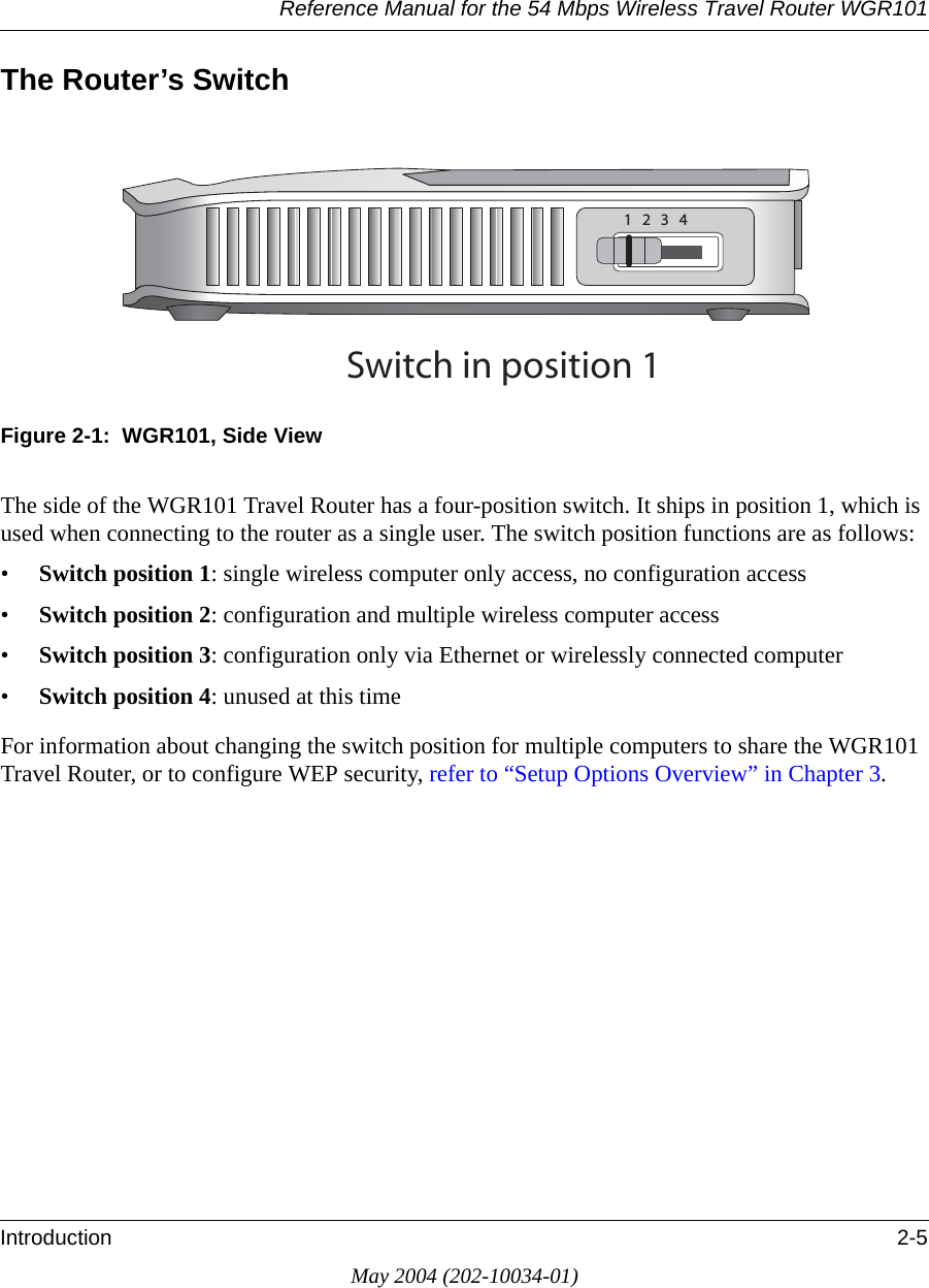Reference Manual for the 54 Mbps Wireless Travel Router WGR101Introduction 2-5May 2004 (202-10034-01)The Router’s SwitchFigure 2-1:  WGR101, Side ViewThe side of the WGR101 Travel Router has a four-position switch. It ships in position 1, which is used when connecting to the router as a single user. The switch position functions are as follows:•Switch position 1: single wireless computer only access, no configuration access •Switch position 2: configuration and multiple wireless computer access•Switch position 3: configuration only via Ethernet or wirelessly connected computer•Switch position 4: unused at this timeFor information about changing the switch position for multiple computers to share the WGR101 Travel Router, or to configure WEP security, refer to “Setup Options Overview” in Chapter 3.3WITCHINPOSITION