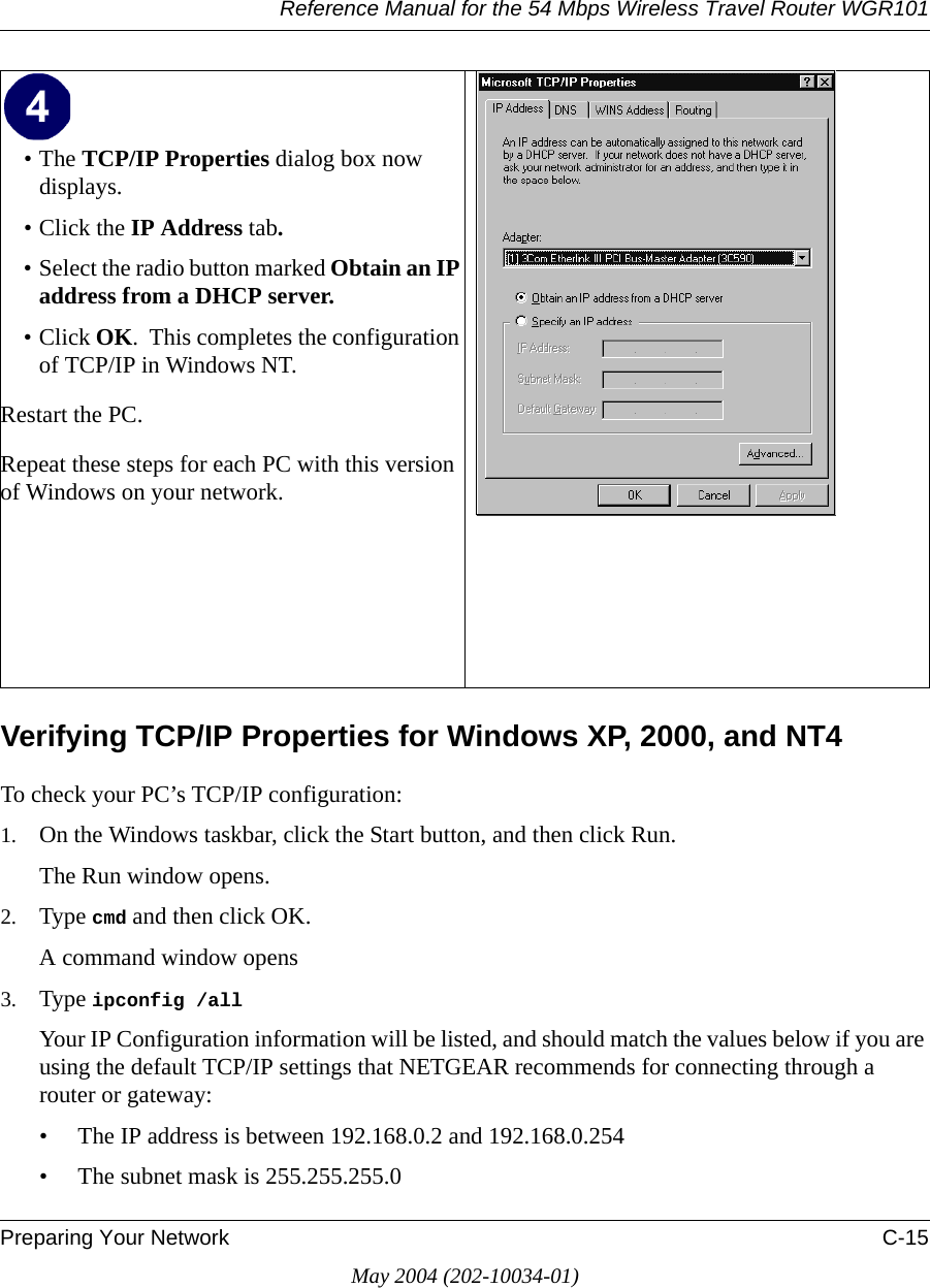 Reference Manual for the 54 Mbps Wireless Travel Router WGR101Preparing Your Network C-15May 2004 (202-10034-01)Verifying TCP/IP Properties for Windows XP, 2000, and NT4To check your PC’s TCP/IP configuration:1. On the Windows taskbar, click the Start button, and then click Run.The Run window opens.2. Type cmd and then click OK.A command window opens3. Type ipconfig /all Your IP Configuration information will be listed, and should match the values below if you are using the default TCP/IP settings that NETGEAR recommends for connecting through a router or gateway:• The IP address is between 192.168.0.2 and 192.168.0.254• The subnet mask is 255.255.255.0•The TCP/IP Properties dialog box now displays.• Click the IP Address tab.• Select the radio button marked Obtain an IP address from a DHCP server.• Click OK.  This completes the configuration of TCP/IP in Windows NT.Restart the PC.Repeat these steps for each PC with this version of Windows on your network. 