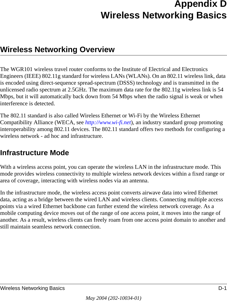 Wireless Networking Basics D-1May 2004 (202-10034-01)Appendix DWireless Networking BasicsWireless Networking OverviewThe WGR101 wireless travel router conforms to the Institute of Electrical and Electronics Engineers (IEEE) 802.11g standard for wireless LANs (WLANs). On an 802.11 wireless link, data is encoded using direct-sequence spread-spectrum (DSSS) technology and is transmitted in the unlicensed radio spectrum at 2.5GHz. The maximum data rate for the 802.11g wireless link is 54 Mbps, but it will automatically back down from 54 Mbps when the radio signal is weak or when interference is detected. The 802.11 standard is also called Wireless Ethernet or Wi-Fi by the Wireless Ethernet Compatibility Alliance (WECA, see http://www.wi-fi.net), an industry standard group promoting interoperability among 802.11 devices. The 802.11 standard offers two methods for configuring a wireless network - ad hoc and infrastructure.Infrastructure ModeWith a wireless access point, you can operate the wireless LAN in the infrastructure mode. This mode provides wireless connectivity to multiple wireless network devices within a fixed range or area of coverage, interacting with wireless nodes via an antenna. In the infrastructure mode, the wireless access point converts airwave data into wired Ethernet data, acting as a bridge between the wired LAN and wireless clients. Connecting multiple access points via a wired Ethernet backbone can further extend the wireless network coverage. As a mobile computing device moves out of the range of one access point, it moves into the range of another. As a result, wireless clients can freely roam from one access point domain to another and still maintain seamless network connection.