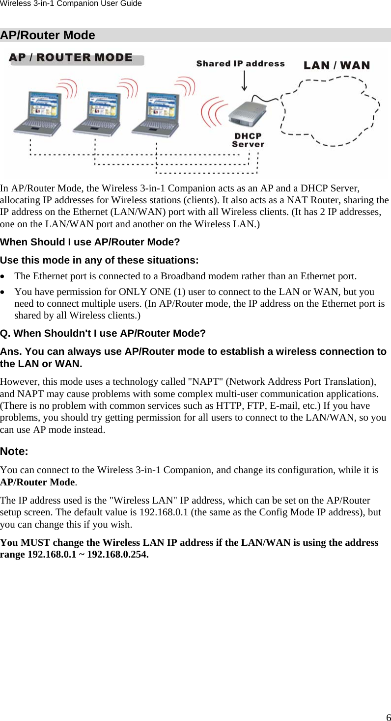 Wireless 3-in-1 Companion User Guide AP/Router Mode  In AP/Router Mode, the Wireless 3-in-1 Companion acts as an AP and a DHCP Server, allocating IP addresses for Wireless stations (clients). It also acts as a NAT Router, sharing the IP address on the Ethernet (LAN/WAN) port with all Wireless clients. (It has 2 IP addresses, one on the LAN/WAN port and another on the Wireless LAN.) When Should I use AP/Router Mode? Use this mode in any of these situations: • The Ethernet port is connected to a Broadband modem rather than an Ethernet port. • You have permission for ONLY ONE (1) user to connect to the LAN or WAN, but you need to connect multiple users. (In AP/Router mode, the IP address on the Ethernet port is shared by all Wireless clients.) Q. When Shouldn&apos;t I use AP/Router Mode? Ans. You can always use AP/Router mode to establish a wireless connection to the LAN or WAN. However, this mode uses a technology called &quot;NAPT&quot; (Network Address Port Translation), and NAPT may cause problems with some complex multi-user communication applications. (There is no problem with common services such as HTTP, FTP, E-mail, etc.) If you have problems, you should try getting permission for all users to connect to the LAN/WAN, so you can use AP mode instead. Note: You can connect to the Wireless 3-in-1 Companion, and change its configuration, while it is AP/Router Mode. The IP address used is the &quot;Wireless LAN&quot; IP address, which can be set on the AP/Router setup screen. The default value is 192.168.0.1 (the same as the Config Mode IP address), but you can change this if you wish. You MUST change the Wireless LAN IP address if the LAN/WAN is using the address range 192.168.0.1 ~ 192.168.0.254.  6 