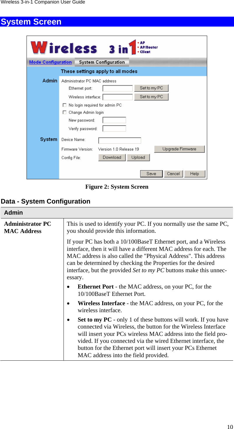 Wireless 3-in-1 Companion User Guide System Screen  Figure 2: System Screen Data - System Configuration Admin Administrator PC MAC Address  This is used to identify your PC. If you normally use the same PC, you should provide this information.  If your PC has both a 10/100BaseT Ethernet port, and a Wireless interface, then it will have a different MAC address for each. The MAC address is also called the &quot;Physical Address&quot;. This address can be determined by checking the Properties for the desired interface, but the provided Set to my PC buttons make this unnec-essary. • Ethernet Port - the MAC address, on your PC, for the 10/100BaseT Ethernet Port. • Wireless Interface - the MAC address, on your PC, for the wireless interface. • Set to my PC - only 1 of these buttons will work. If you have connected via Wireless, the button for the Wireless Interface will insert your PCs wireless MAC address into the field pro-vided. If you connected via the wired Ethernet interface, the button for the Ethernet port will insert your PCs Ethernet MAC address into the field provided. 10 