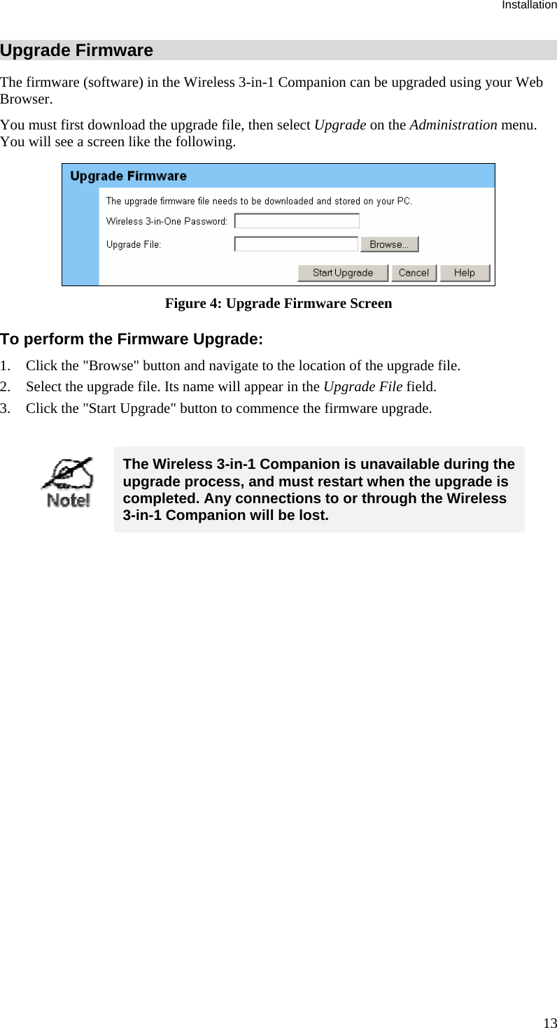 Installation Upgrade Firmware The firmware (software) in the Wireless 3-in-1 Companion can be upgraded using your Web Browser.  You must first download the upgrade file, then select Upgrade on the Administration menu. You will see a screen like the following.  Figure 4: Upgrade Firmware Screen To perform the Firmware Upgrade: 1. Click the &quot;Browse&quot; button and navigate to the location of the upgrade file. 2. Select the upgrade file. Its name will appear in the Upgrade File field. 3. Click the &quot;Start Upgrade&quot; button to commence the firmware upgrade.   The Wireless 3-in-1 Companion is unavailable during the upgrade process, and must restart when the upgrade is completed. Any connections to or through the Wireless 3-in-1 Companion will be lost.    13 