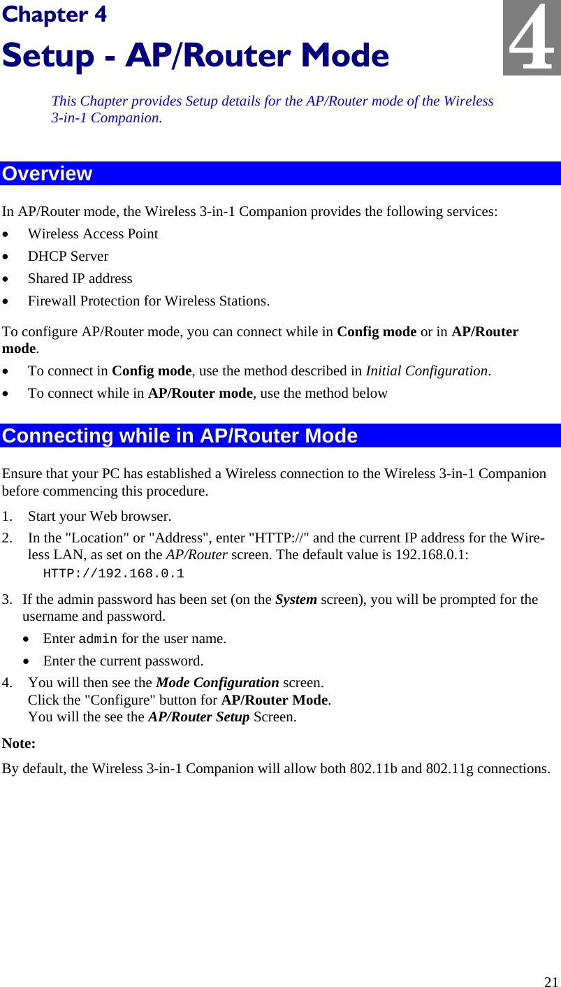  4 Chapter 4 Setup - AP/Router Mode This Chapter provides Setup details for the AP/Router mode of the Wireless 3-in-1 Companion. Overview In AP/Router mode, the Wireless 3-in-1 Companion provides the following services: • Wireless Access Point • DHCP Server • Shared IP address • Firewall Protection for Wireless Stations. To configure AP/Router mode, you can connect while in Config mode or in AP/Router mode. • To connect in Config mode, use the method described in Initial Configuration. • To connect while in AP/Router mode, use the method below Connecting while in AP/Router Mode Ensure that your PC has established a Wireless connection to the Wireless 3-in-1 Companion before commencing this procedure.  1. Start your Web browser. 2. In the &quot;Location&quot; or &quot;Address&quot;, enter &quot;HTTP://&quot; and the current IP address for the Wire-less LAN, as set on the AP/Router screen. The default value is 192.168.0.1: HTTP://192.168.0.1 3. If the admin password has been set (on the System screen), you will be prompted for the username and password. • Enter admin for the user name. • Enter the current password. 4. You will then see the Mode Configuration screen.  Click the &quot;Configure&quot; button for AP/Router Mode. You will the see the AP/Router Setup Screen. Note: By default, the Wireless 3-in-1 Companion will allow both 802.11b and 802.11g connections.   21 