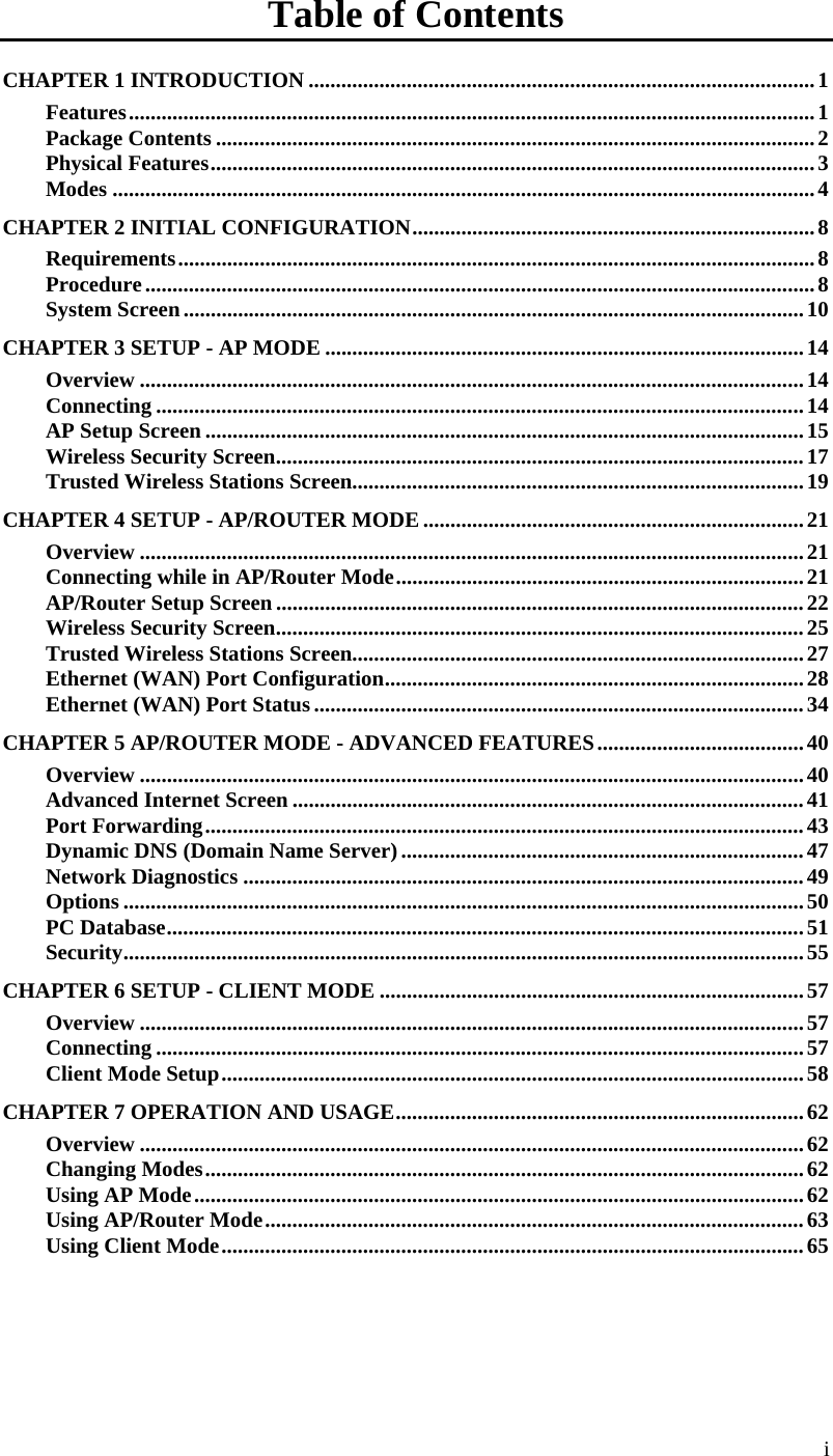  Table of Contents CHAPTER 1 INTRODUCTION .............................................................................................1 Features..............................................................................................................................1 Package Contents ..............................................................................................................2 Physical Features...............................................................................................................3 Modes .................................................................................................................................4 CHAPTER 2 INITIAL CONFIGURATION..........................................................................8 Requirements.....................................................................................................................8 Procedure...........................................................................................................................8 System Screen..................................................................................................................10 CHAPTER 3 SETUP - AP MODE ........................................................................................14 Overview ..........................................................................................................................14 Connecting .......................................................................................................................14 AP Setup Screen ..............................................................................................................15 Wireless Security Screen.................................................................................................17 Trusted Wireless Stations Screen...................................................................................19 CHAPTER 4 SETUP - AP/ROUTER MODE ......................................................................21 Overview ..........................................................................................................................21 Connecting while in AP/Router Mode...........................................................................21 AP/Router Setup Screen .................................................................................................22 Wireless Security Screen.................................................................................................25 Trusted Wireless Stations Screen...................................................................................27 Ethernet (WAN) Port Configuration.............................................................................28 Ethernet (WAN) Port Status..........................................................................................34 CHAPTER 5 AP/ROUTER MODE - ADVANCED FEATURES......................................40 Overview ..........................................................................................................................40 Advanced Internet Screen ..............................................................................................41 Port Forwarding..............................................................................................................43 Dynamic DNS (Domain Name Server)..........................................................................47 Network Diagnostics .......................................................................................................49 Options .............................................................................................................................50 PC Database.....................................................................................................................51 Security.............................................................................................................................55 CHAPTER 6 SETUP - CLIENT MODE ..............................................................................57 Overview ..........................................................................................................................57 Connecting .......................................................................................................................57 Client Mode Setup...........................................................................................................58 CHAPTER 7 OPERATION AND USAGE........................................................................... 62 Overview ..........................................................................................................................62 Changing Modes..............................................................................................................62 Using AP Mode................................................................................................................62 Using AP/Router Mode...................................................................................................63 Using Client Mode...........................................................................................................65 i 