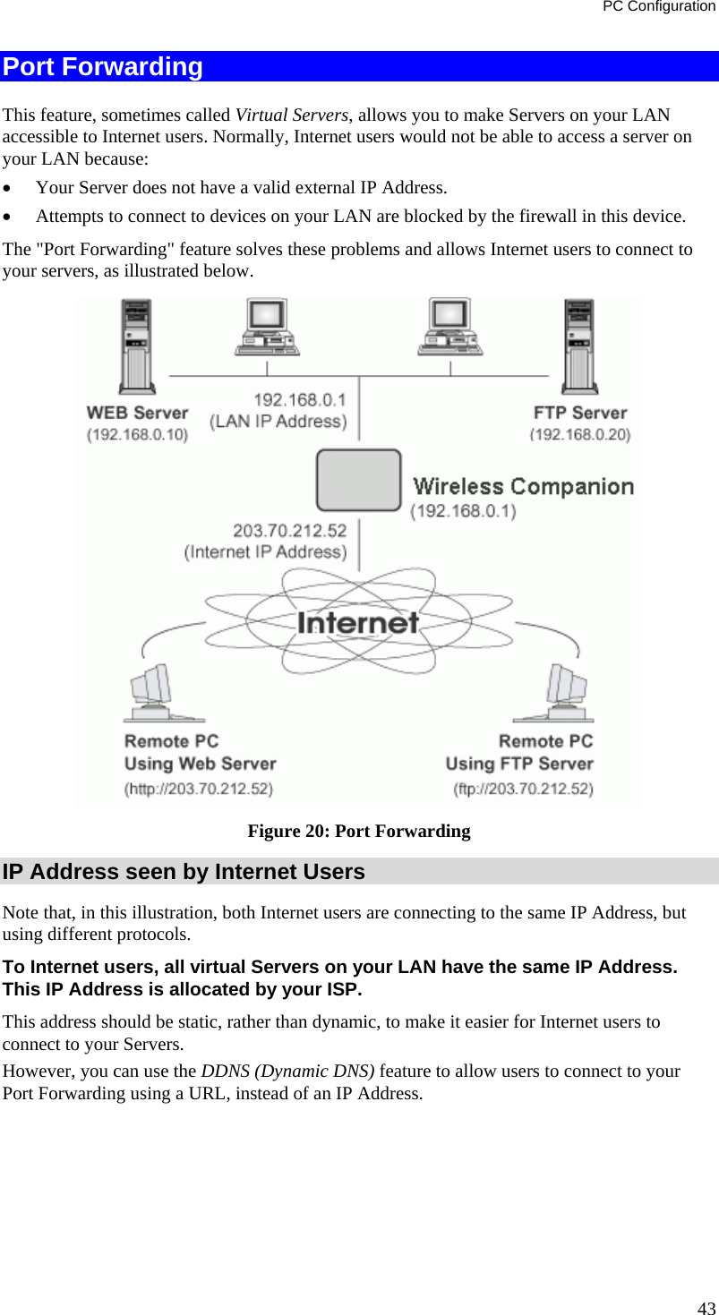 PC Configuration Port Forwarding This feature, sometimes called Virtual Servers, allows you to make Servers on your LAN accessible to Internet users. Normally, Internet users would not be able to access a server on your LAN because: • Your Server does not have a valid external IP Address. • Attempts to connect to devices on your LAN are blocked by the firewall in this device. The &quot;Port Forwarding&quot; feature solves these problems and allows Internet users to connect to your servers, as illustrated below.  Figure 20: Port Forwarding IP Address seen by Internet Users Note that, in this illustration, both Internet users are connecting to the same IP Address, but using different protocols. To Internet users, all virtual Servers on your LAN have the same IP Address. This IP Address is allocated by your ISP. This address should be static, rather than dynamic, to make it easier for Internet users to connect to your Servers. However, you can use the DDNS (Dynamic DNS) feature to allow users to connect to your Port Forwarding using a URL, instead of an IP Address. 43 