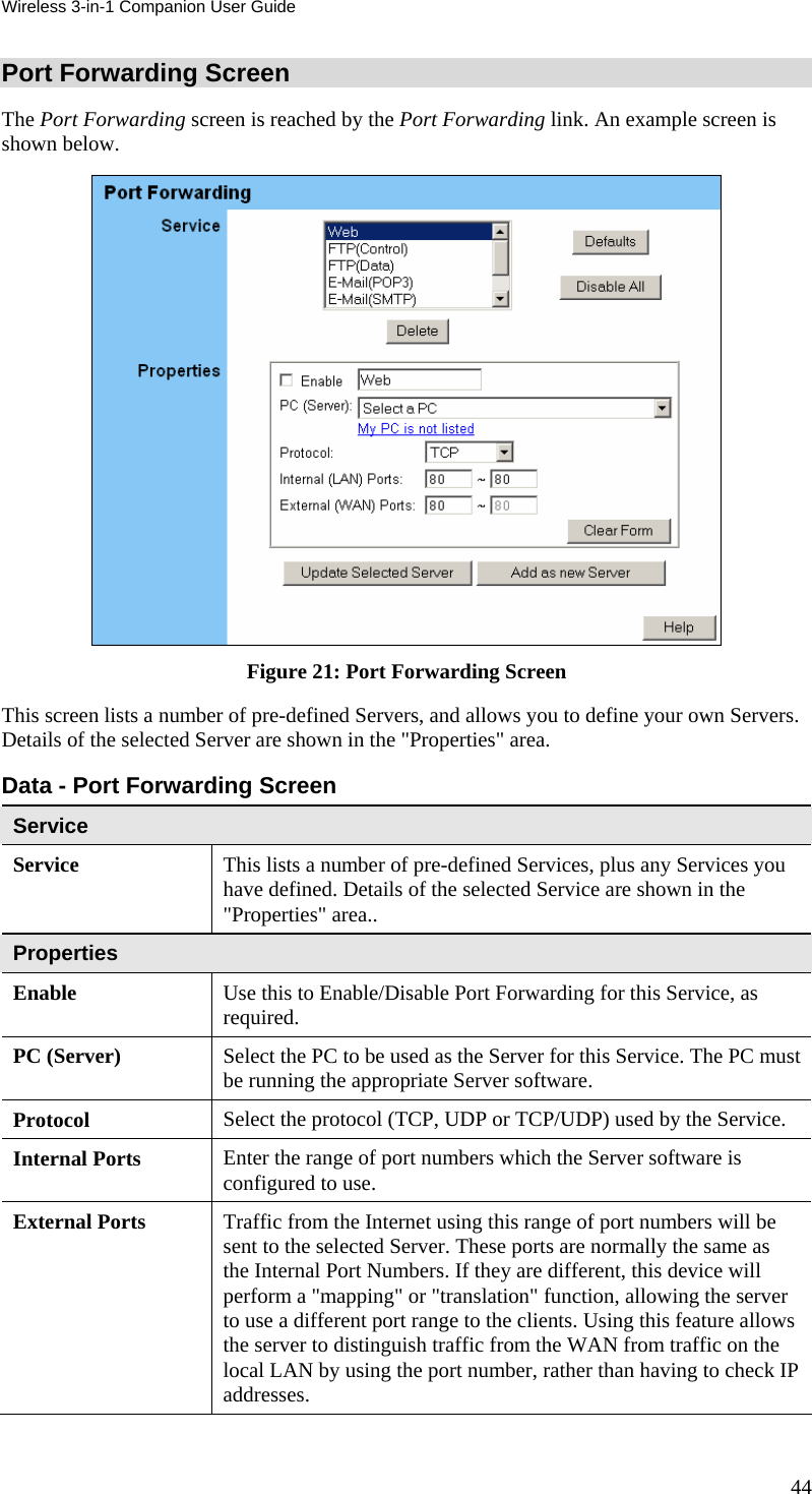Wireless 3-in-1 Companion User Guide Port Forwarding Screen The Port Forwarding screen is reached by the Port Forwarding link. An example screen is shown below.   Figure 21: Port Forwarding Screen This screen lists a number of pre-defined Servers, and allows you to define your own Servers. Details of the selected Server are shown in the &quot;Properties&quot; area. Data - Port Forwarding Screen Service Service This lists a number of pre-defined Services, plus any Services you have defined. Details of the selected Service are shown in the &quot;Properties&quot; area.. Properties Enable Use this to Enable/Disable Port Forwarding for this Service, as required. PC (Server)  Select the PC to be used as the Server for this Service. The PC must be running the appropriate Server software. Protocol  Select the protocol (TCP, UDP or TCP/UDP) used by the Service. Internal Ports  Enter the range of port numbers which the Server software is configured to use. External Ports  Traffic from the Internet using this range of port numbers will be sent to the selected Server. These ports are normally the same as the Internal Port Numbers. If they are different, this device will perform a &quot;mapping&quot; or &quot;translation&quot; function, allowing the server to use a different port range to the clients. Using this feature allows the server to distinguish traffic from the WAN from traffic on the local LAN by using the port number, rather than having to check IP addresses. 44 