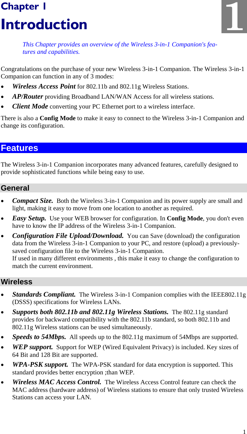  1 Chapter 1 Introduction This Chapter provides an overview of the Wireless 3-in-1 Companion&apos;s fea-tures and capabilities. Congratulations on the purchase of your new Wireless 3-in-1 Companion. The Wireless 3-in-1 Companion can function in any of 3 modes: • Wireless Access Point for 802.11b and 802.11g Wireless Stations. • AP/Router providing Broadband LAN/WAN Access for all wireless stations. • Client Mode converting your PC Ethernet port to a wireless interface. There is also a Config Mode to make it easy to connect to the Wireless 3-in-1 Companion and change its configuration.  Features The Wireless 3-in-1 Companion incorporates many advanced features, carefully designed to provide sophisticated functions while being easy to use. General • Compact Size.  Both the Wireless 3-in-1 Companion and its power supply are small and light, making it easy to move from one location to another as required. • Easy Setup.  Use your WEB browser for configuration. In Config Mode, you don&apos;t even have to know the IP address of the Wireless 3-in-1 Companion. • Configuration File Upload/Download.  You can Save (download) the configuration data from the Wireless 3-in-1 Companion to your PC, and restore (upload) a previously-saved configuration file to the Wireless 3-in-1 Companion.  If used in many different environments , this make it easy to change the configuration to match the current environment. Wireless • Standards Compliant.  The Wireless 3-in-1 Companion complies with the IEEE802.11g (DSSS) specifications for Wireless LANs.  • Supports both 802.11b and 802.11g Wireless Stations.  The 802.11g standard provides for backward compatibility with the 802.11b standard, so both 802.11b and 802.11g Wireless stations can be used simultaneously. • Speeds to 54Mbps.  All speeds up to the 802.11g maximum of 54Mbps are supported. • WEP support.  Support for WEP (Wired Equivalent Privacy) is included. Key sizes of 64 Bit and 128 Bit are supported. • WPA-PSK support.  The WPA-PSK standard for data encryption is supported. This standard provides better encryption ;than WEP.  • Wireless MAC Access Control.  The Wireless Access Control feature can check the MAC address (hardware address) of Wireless stations to ensure that only trusted Wireless Stations can access your LAN. 1 