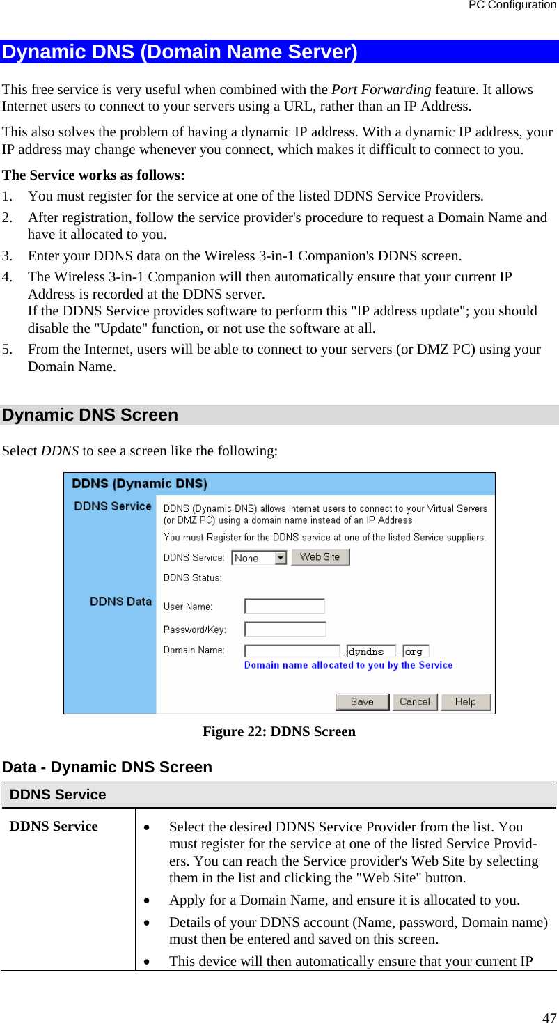 PC Configuration Dynamic DNS (Domain Name Server) This free service is very useful when combined with the Port Forwarding feature. It allows Internet users to connect to your servers using a URL, rather than an IP Address. This also solves the problem of having a dynamic IP address. With a dynamic IP address, your IP address may change whenever you connect, which makes it difficult to connect to you. The Service works as follows: 1. You must register for the service at one of the listed DDNS Service Providers. 2. After registration, follow the service provider&apos;s procedure to request a Domain Name and have it allocated to you. 3. Enter your DDNS data on the Wireless 3-in-1 Companion&apos;s DDNS screen. 4. The Wireless 3-in-1 Companion will then automatically ensure that your current IP Address is recorded at the DDNS server. If the DDNS Service provides software to perform this &quot;IP address update&quot;; you should disable the &quot;Update&quot; function, or not use the software at all. 5. From the Internet, users will be able to connect to your servers (or DMZ PC) using your Domain Name.  Dynamic DNS Screen Select DDNS to see a screen like the following:  Figure 22: DDNS Screen Data - Dynamic DNS Screen DDNS Service DDNS Service  • Select the desired DDNS Service Provider from the list. You must register for the service at one of the listed Service Provid-ers. You can reach the Service provider&apos;s Web Site by selecting them in the list and clicking the &quot;Web Site&quot; button. • Apply for a Domain Name, and ensure it is allocated to you. • Details of your DDNS account (Name, password, Domain name) must then be entered and saved on this screen. • This device will then automatically ensure that your current IP 47 