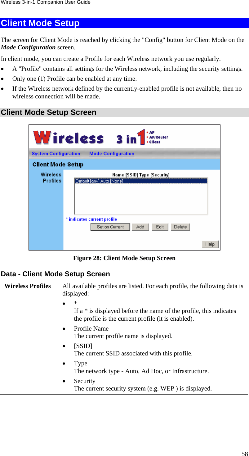 Wireless 3-in-1 Companion User Guide Client Mode Setup The screen for Client Mode is reached by clicking the &quot;Config&quot; button for Client Mode on the Mode Configuration screen. In client mode, you can create a Profile for each Wireless network you use regularly. • A &quot;Profile&quot; contains all settings for the Wireless network, including the security settings. • Only one (1) Profile can be enabled at any time. • If the Wireless network defined by the currently-enabled profile is not available, then no wireless connection will be made. Client Mode Setup Screen  Figure 28: Client Mode Setup Screen Data - Client Mode Setup Screen Wireless Profiles  All available profiles are listed. For each profile, the following data is displayed:  • *  If a * is displayed before the name of the profile, this indicates the profile is the current profile (it is enabled).  • Profile Name  The current profile name is displayed.  • [SSID] The current SSID associated with this profile.  • Type  The network type - Auto, Ad Hoc, or Infrastructure.  • Security  The current security system (e.g. WEP ) is displayed. 58 
