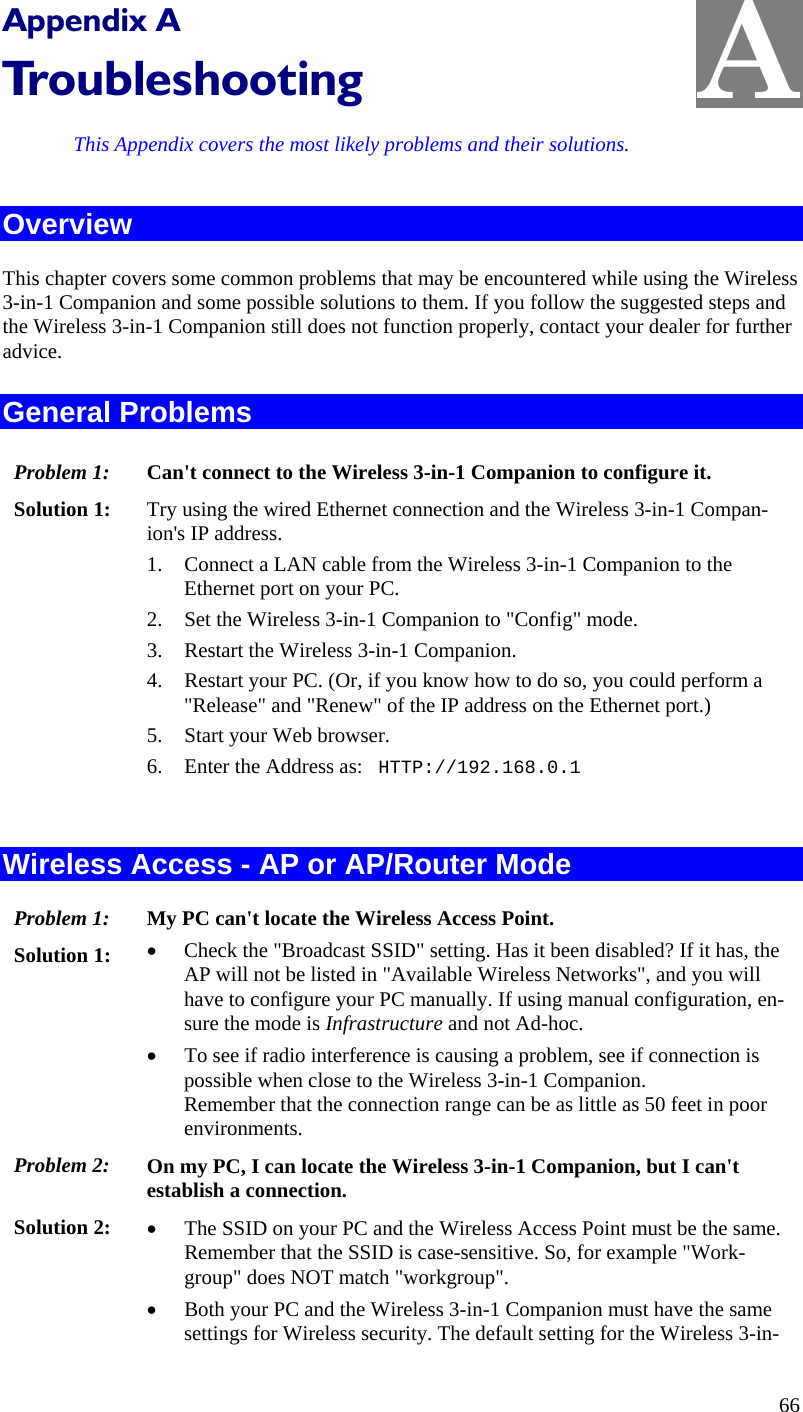  A Appendix A Troubleshooting This Appendix covers the most likely problems and their solutions. Overview This chapter covers some common problems that may be encountered while using the Wireless 3-in-1 Companion and some possible solutions to them. If you follow the suggested steps and the Wireless 3-in-1 Companion still does not function properly, contact your dealer for further advice. General Problems Problem 1:  Can&apos;t connect to the Wireless 3-in-1 Companion to configure it. Solution 1:  Try using the wired Ethernet connection and the Wireless 3-in-1 Compan-ion&apos;s IP address. 1. Connect a LAN cable from the Wireless 3-in-1 Companion to the Ethernet port on your PC. 2. Set the Wireless 3-in-1 Companion to &quot;Config&quot; mode. 3. Restart the Wireless 3-in-1 Companion. 4. Restart your PC. (Or, if you know how to do so, you could perform a &quot;Release&quot; and &quot;Renew&quot; of the IP address on the Ethernet port.) 5. Start your Web browser. 6. Enter the Address as:   HTTP://192.168.0.1  Wireless Access - AP or AP/Router Mode Problem 1: My PC can&apos;t locate the Wireless Access Point. Solution 1: • Check the &quot;Broadcast SSID&quot; setting. Has it been disabled? If it has, the AP will not be listed in &quot;Available Wireless Networks&quot;, and you will have to configure your PC manually. If using manual configuration, en-sure the mode is Infrastructure and not Ad-hoc. • To see if radio interference is causing a problem, see if connection is possible when close to the Wireless 3-in-1 Companion.  Remember that the connection range can be as little as 50 feet in poor environments. Problem 2: On my PC, I can locate the Wireless 3-in-1 Companion, but I can&apos;t establish a connection. Solution 2:  • The SSID on your PC and the Wireless Access Point must be the same. Remember that the SSID is case-sensitive. So, for example &quot;Work-group&quot; does NOT match &quot;workgroup&quot;. • Both your PC and the Wireless 3-in-1 Companion must have the same settings for Wireless security. The default setting for the Wireless 3-in-66 