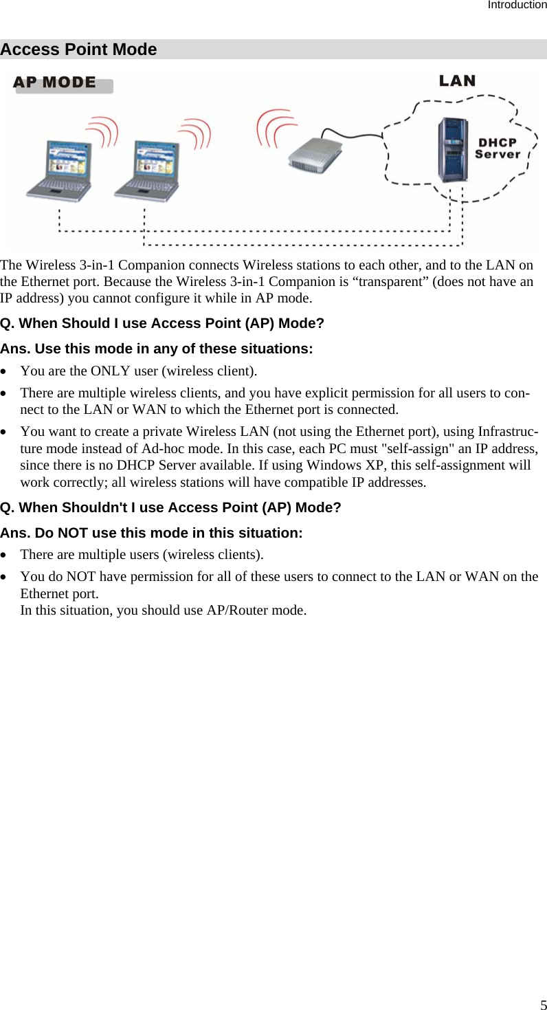 Introduction Access Point Mode  The Wireless 3-in-1 Companion connects Wireless stations to each other, and to the LAN on the Ethernet port. Because the Wireless 3-in-1 Companion is “transparent” (does not have an IP address) you cannot configure it while in AP mode. Q. When Should I use Access Point (AP) Mode? Ans. Use this mode in any of these situations: • You are the ONLY user (wireless client). • There are multiple wireless clients, and you have explicit permission for all users to con-nect to the LAN or WAN to which the Ethernet port is connected. • You want to create a private Wireless LAN (not using the Ethernet port), using Infrastruc-ture mode instead of Ad-hoc mode. In this case, each PC must &quot;self-assign&quot; an IP address, since there is no DHCP Server available. If using Windows XP, this self-assignment will work correctly; all wireless stations will have compatible IP addresses. Q. When Shouldn&apos;t I use Access Point (AP) Mode? Ans. Do NOT use this mode in this situation: • There are multiple users (wireless clients). • You do NOT have permission for all of these users to connect to the LAN or WAN on the Ethernet port. In this situation, you should use AP/Router mode.  5 