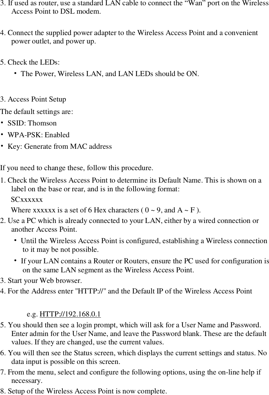 3. If used as router, use a standard LAN cable to connect the “Wan” port on the Wireless Access Point to DSL modem.  4. Connect the supplied power adapter to the Wireless Access Point and a convenient power outlet, and power up.   5. Check the LEDs:   • The Power, Wireless LAN, and LAN LEDs should be ON.   3. Access Point Setup  The default settings are:  • SSID: Thomson  • WPA-PSK: Enabled • Key: Generate from MAC address  If you need to change these, follow this procedure.  1. Check the Wireless Access Point to determine its Default Name. This is shown on a label on the base or rear, and is in the following format:  SCxxxxxx  Where xxxxxx is a set of 6 Hex characters ( 0 ~ 9, and A ~ F ).  2. Use a PC which is already connected to your LAN, either by a wired connection or another Access Point.   • Until the Wireless Access Point is configured, establishing a Wireless connection to it may be not possible.   • If your LAN contains a Router or Routers, ensure the PC used for configuration is on the same LAN segment as the Wireless Access Point.  3. Start your Web browser.  4. For the Address enter &quot;HTTP://&quot; and the Default IP of the Wireless Access Point   e.g. HTTP://192.168.0.1  5. You should then see a login prompt, which will ask for a User Name and Password. Enter admin for the User Name, and leave the Password blank. These are the default values. If they are changed, use the current values.  6. You will then see the Status screen, which displays the current settings and status. No data input is possible on this screen.  7. From the menu, select and configure the following options, using the on-line help if necessary.  8. Setup of the Wireless Access Point is now complete.   