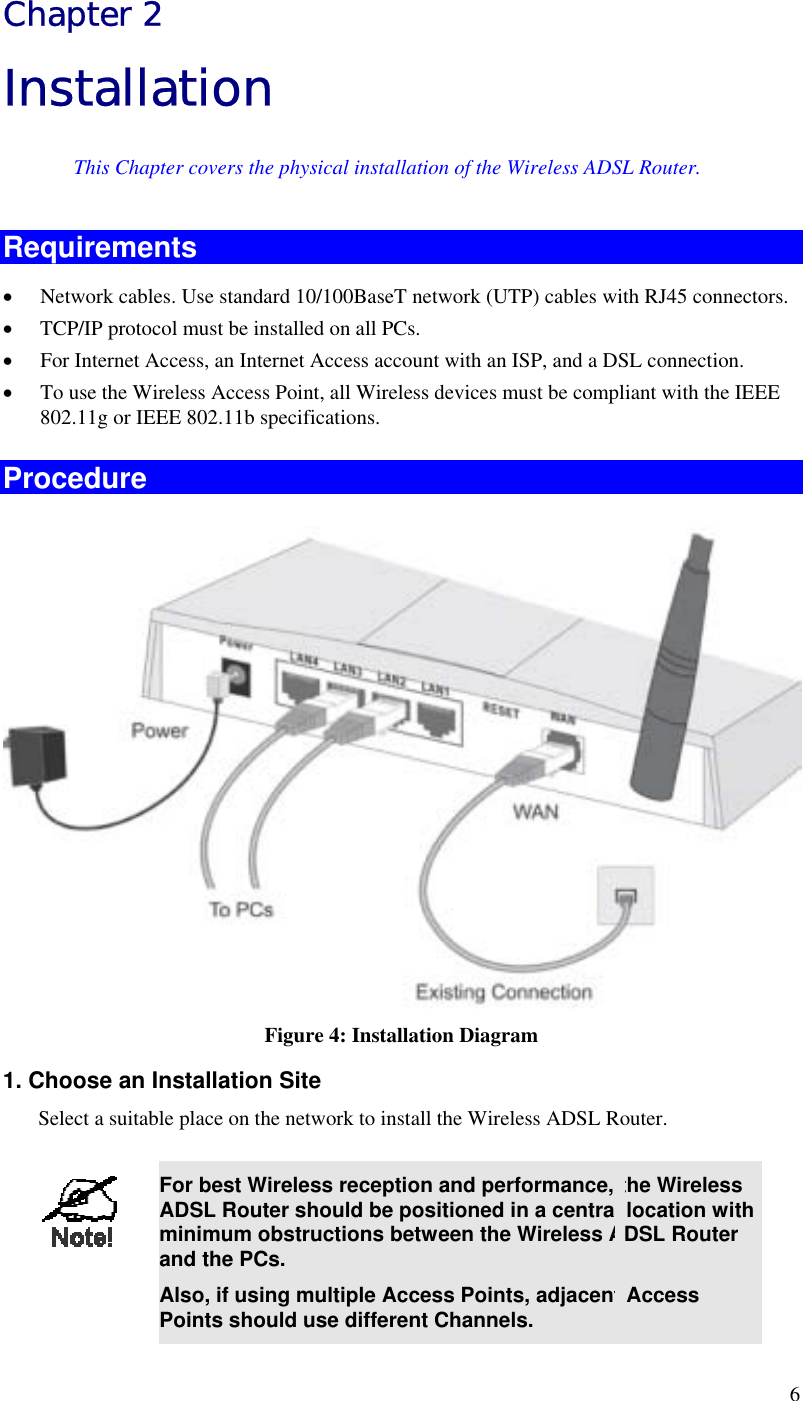  6 Chapter 2 Installation This Chapter covers the physical installation of the Wireless ADSL Router. Requirements •  Network cables. Use standard 10/100BaseT network (UTP) cables with RJ45 connectors. •  TCP/IP protocol must be installed on all PCs. •  For Internet Access, an Internet Access account with an ISP, and a DSL connection. •  To use the Wireless Access Point, all Wireless devices must be compliant with the IEEE 802.11g or IEEE 802.11b specifications. Procedure  Figure 4: Installation Diagram 1. Choose an Installation Site Select a suitable place on the network to install the Wireless ADSL Router.    For best Wireless reception and performance, the Wireless ADSL Router should be positioned in a central location with minimum obstructions between the Wireless ADSL Router and the PCs. Also, if using multiple Access Points, adjacent Access Points should use different Channels. 