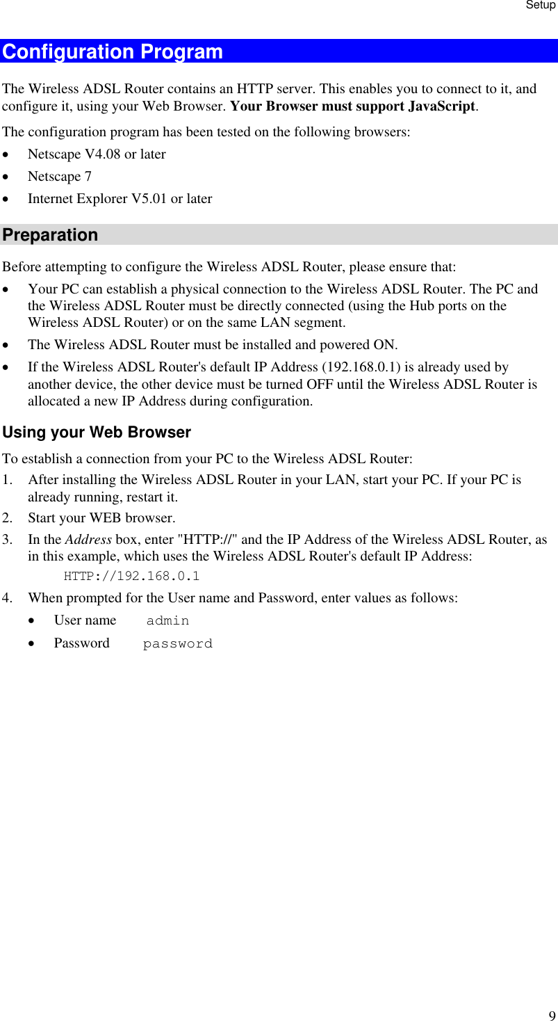 Setup 9 Configuration Program The Wireless ADSL Router contains an HTTP server. This enables you to connect to it, and configure it, using your Web Browser. Your Browser must support JavaScript.  The configuration program has been tested on the following browsers: •  Netscape V4.08 or later •  Netscape 7 •  Internet Explorer V5.01 or later Preparation Before attempting to configure the Wireless ADSL Router, please ensure that: •  Your PC can establish a physical connection to the Wireless ADSL Router. The PC and the Wireless ADSL Router must be directly connected (using the Hub ports on the Wireless ADSL Router) or on the same LAN segment. •  The Wireless ADSL Router must be installed and powered ON. •  If the Wireless ADSL Router&apos;s default IP Address (192.168.0.1) is already used by another device, the other device must be turned OFF until the Wireless ADSL Router is allocated a new IP Address during configuration. Using your Web Browser To establish a connection from your PC to the Wireless ADSL Router: 1.  After installing the Wireless ADSL Router in your LAN, start your PC. If your PC is already running, restart it. 2.  Start your WEB browser. 3. In the Address box, enter &quot;HTTP://&quot; and the IP Address of the Wireless ADSL Router, as in this example, which uses the Wireless ADSL Router&apos;s default IP Address: HTTP://192.168.0.1 4.  When prompted for the User name and Password, enter values as follows: •  User name    admin •  Password     password 
