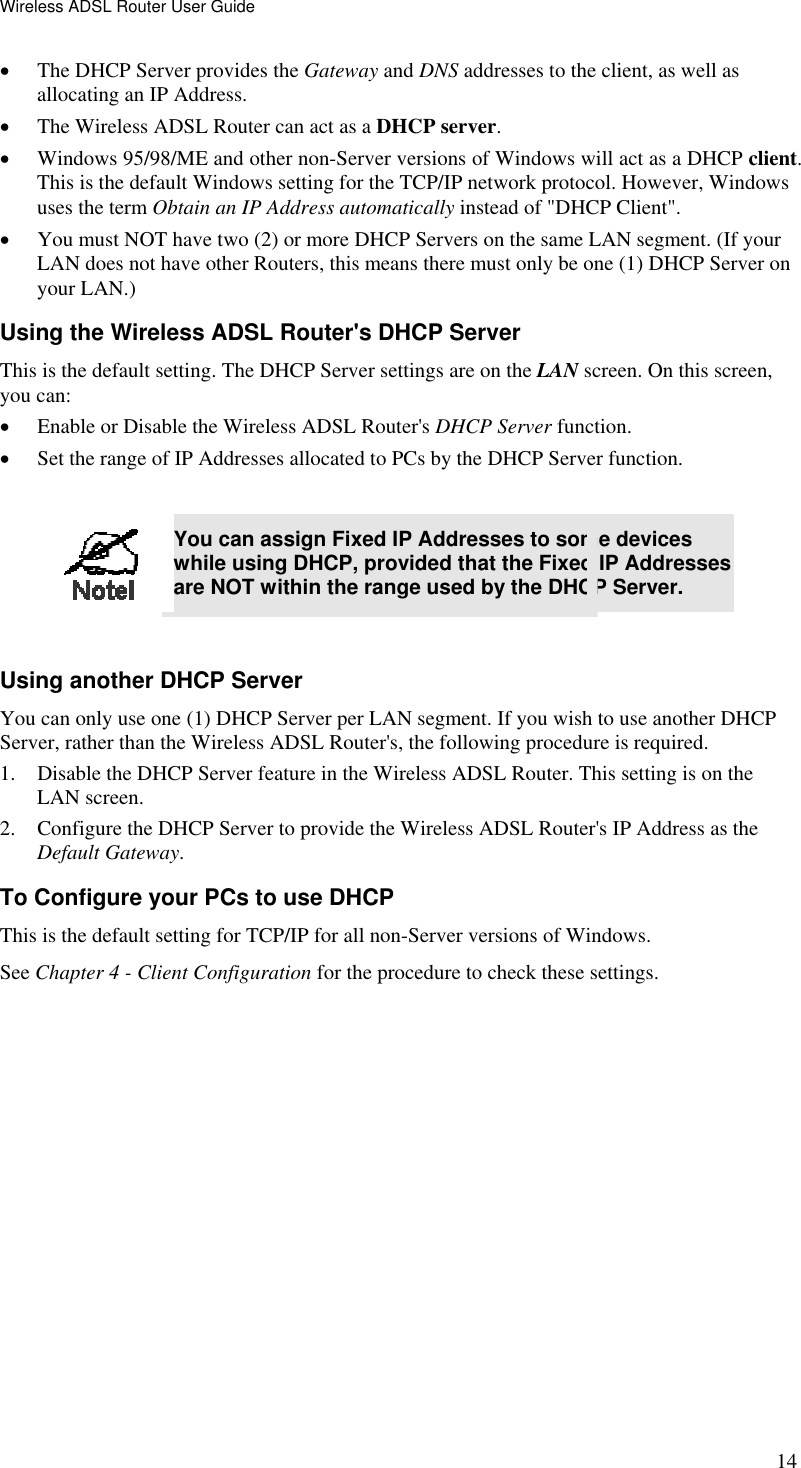Wireless ADSL Router User Guide 14 •  The DHCP Server provides the Gateway and DNS addresses to the client, as well as allocating an IP Address. •  The Wireless ADSL Router can act as a DHCP server. •  Windows 95/98/ME and other non-Server versions of Windows will act as a DHCP client. This is the default Windows setting for the TCP/IP network protocol. However, Windows uses the term Obtain an IP Address automatically instead of &quot;DHCP Client&quot;. •  You must NOT have two (2) or more DHCP Servers on the same LAN segment. (If your LAN does not have other Routers, this means there must only be one (1) DHCP Server on your LAN.) Using the Wireless ADSL Router&apos;s DHCP Server This is the default setting. The DHCP Server settings are on the LAN screen. On this screen, you can: •  Enable or Disable the Wireless ADSL Router&apos;s DHCP Server function. •  Set the range of IP Addresses allocated to PCs by the DHCP Server function.   You can assign Fixed IP Addresses to some devices while using DHCP, provided that the Fixed IP Addresses are NOT within the range used by the DHCP Server.  Using another DHCP Server You can only use one (1) DHCP Server per LAN segment. If you wish to use another DHCP Server, rather than the Wireless ADSL Router&apos;s, the following procedure is required. 1.  Disable the DHCP Server feature in the Wireless ADSL Router. This setting is on the LAN screen. 2.  Configure the DHCP Server to provide the Wireless ADSL Router&apos;s IP Address as the Default Gateway. To Configure your PCs to use DHCP This is the default setting for TCP/IP for all non-Server versions of Windows. See Chapter 4 - Client Configuration for the procedure to check these settings.   