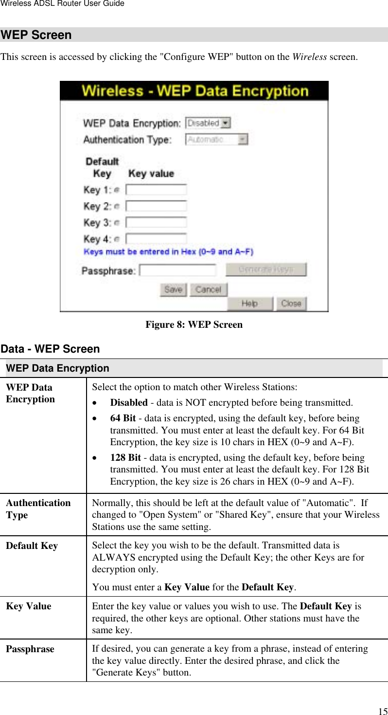 Wireless ADSL Router User Guide 15 WEP Screen This screen is accessed by clicking the &quot;Configure WEP&quot; button on the Wireless screen.   Figure 8: WEP Screen Data - WEP Screen WEP Data Encryption WEP Data Encryption  Select the option to match other Wireless Stations: •  Disabled - data is NOT encrypted before being transmitted. •  64 Bit - data is encrypted, using the default key, before being transmitted. You must enter at least the default key. For 64 Bit Encryption, the key size is 10 chars in HEX (0~9 and A~F). •  128 Bit - data is encrypted, using the default key, before being transmitted. You must enter at least the default key. For 128 Bit Encryption, the key size is 26 chars in HEX (0~9 and A~F). Authentication Type  Normally, this should be left at the default value of &quot;Automatic&quot;.  If changed to &quot;Open System&quot; or &quot;Shared Key&quot;, ensure that your Wireless Stations use the same setting. Default Key  Select the key you wish to be the default. Transmitted data is ALWAYS encrypted using the Default Key; the other Keys are for decryption only.  You must enter a Key Value for the Default Key. Key Value  Enter the key value or values you wish to use. The Default Key is required, the other keys are optional. Other stations must have the same key. Passphrase  If desired, you can generate a key from a phrase, instead of entering the key value directly. Enter the desired phrase, and click the &quot;Generate Keys&quot; button. 