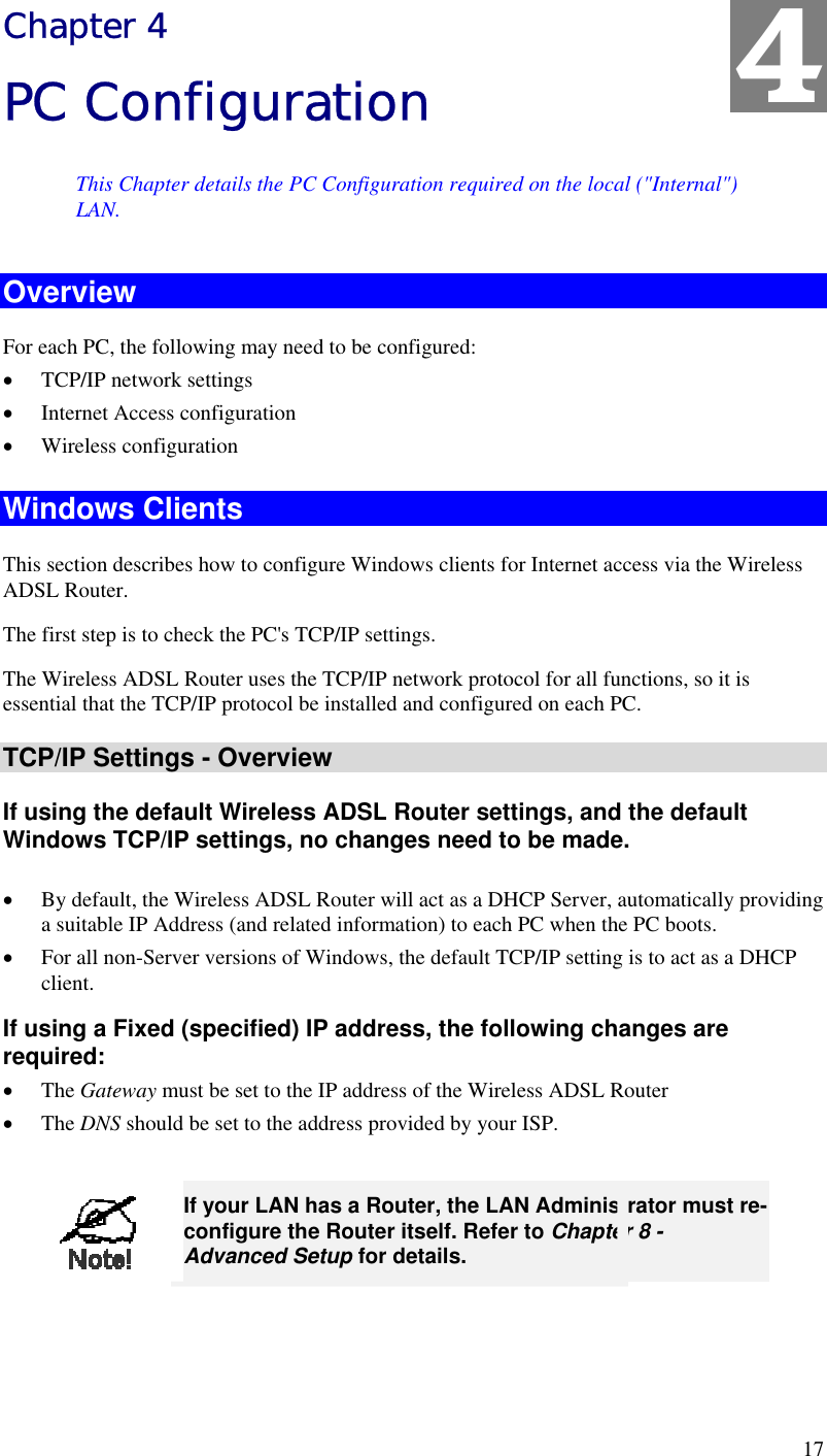  17 Chapter 4 PC Configuration This Chapter details the PC Configuration required on the local (&quot;Internal&quot;) LAN. Overview For each PC, the following may need to be configured: •  TCP/IP network settings •  Internet Access configuration •  Wireless configuration Windows Clients This section describes how to configure Windows clients for Internet access via the Wireless ADSL Router. The first step is to check the PC&apos;s TCP/IP settings.  The Wireless ADSL Router uses the TCP/IP network protocol for all functions, so it is essential that the TCP/IP protocol be installed and configured on each PC. TCP/IP Settings - Overview If using the default Wireless ADSL Router settings, and the default Windows TCP/IP settings, no changes need to be made.  •  By default, the Wireless ADSL Router will act as a DHCP Server, automatically providing a suitable IP Address (and related information) to each PC when the PC boots. •  For all non-Server versions of Windows, the default TCP/IP setting is to act as a DHCP client. If using a Fixed (specified) IP address, the following changes are required: •  The Gateway must be set to the IP address of the Wireless ADSL Router •  The DNS should be set to the address provided by your ISP.   If your LAN has a Router, the LAN Administrator must re-configure the Router itself. Refer to Chapter 8 - Advanced Setup for details.  4 
