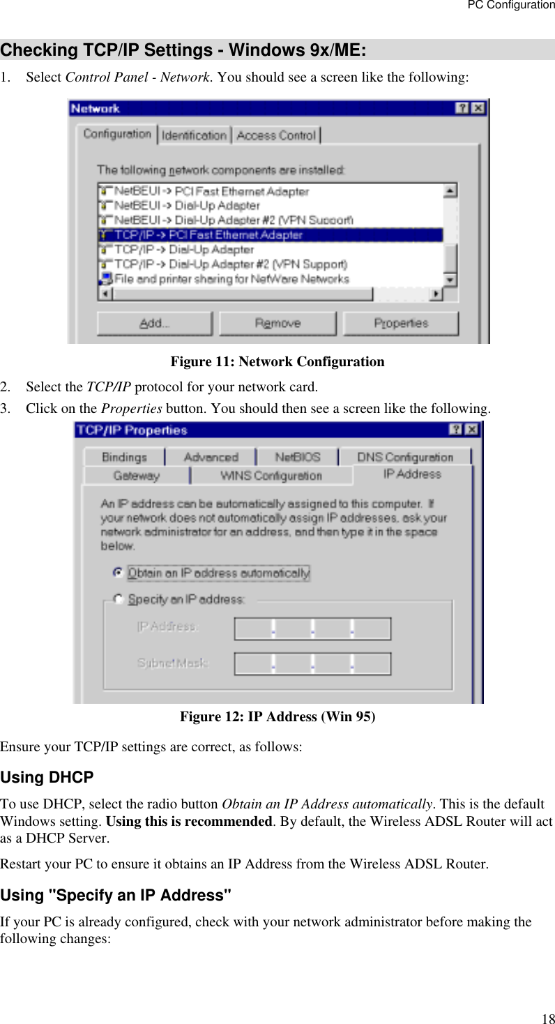 PC Configuration 18 Checking TCP/IP Settings - Windows 9x/ME: 1. Select Control Panel - Network. You should see a screen like the following:  Figure 11: Network Configuration 2. Select the TCP/IP protocol for your network card. 3.  Click on the Properties button. You should then see a screen like the following.  Figure 12: IP Address (Win 95) Ensure your TCP/IP settings are correct, as follows: Using DHCP To use DHCP, select the radio button Obtain an IP Address automatically. This is the default Windows setting. Using this is recommended. By default, the Wireless ADSL Router will act as a DHCP Server. Restart your PC to ensure it obtains an IP Address from the Wireless ADSL Router. Using &quot;Specify an IP Address&quot; If your PC is already configured, check with your network administrator before making the following changes: 