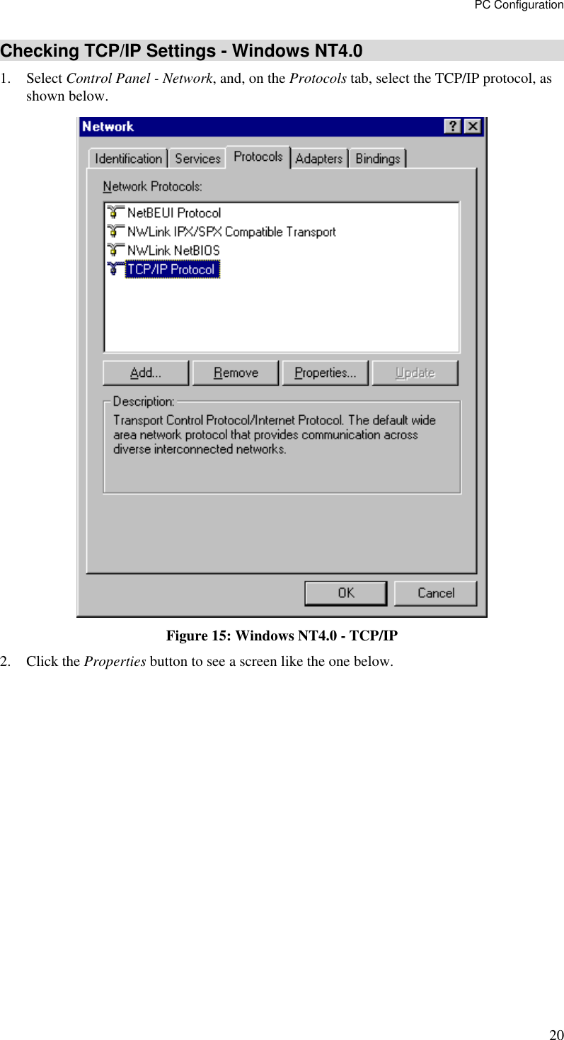 PC Configuration 20 Checking TCP/IP Settings - Windows NT4.0 1. Select Control Panel - Network, and, on the Protocols tab, select the TCP/IP protocol, as shown below.  Figure 15: Windows NT4.0 - TCP/IP 2. Click the Properties button to see a screen like the one below. 