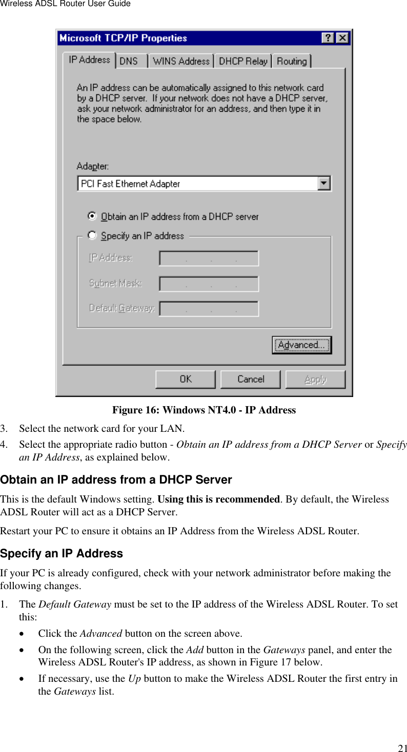 Wireless ADSL Router User Guide 21  Figure 16: Windows NT4.0 - IP Address 3.  Select the network card for your LAN. 4.  Select the appropriate radio button - Obtain an IP address from a DHCP Server or Specify an IP Address, as explained below. Obtain an IP address from a DHCP Server This is the default Windows setting. Using this is recommended. By default, the Wireless ADSL Router will act as a DHCP Server. Restart your PC to ensure it obtains an IP Address from the Wireless ADSL Router. Specify an IP Address If your PC is already configured, check with your network administrator before making the following changes. 1. The Default Gateway must be set to the IP address of the Wireless ADSL Router. To set this: •  Click the Advanced button on the screen above. •  On the following screen, click the Add button in the Gateways panel, and enter the Wireless ADSL Router&apos;s IP address, as shown in Figure 17 below. •  If necessary, use the Up button to make the Wireless ADSL Router the first entry in the Gateways list. 