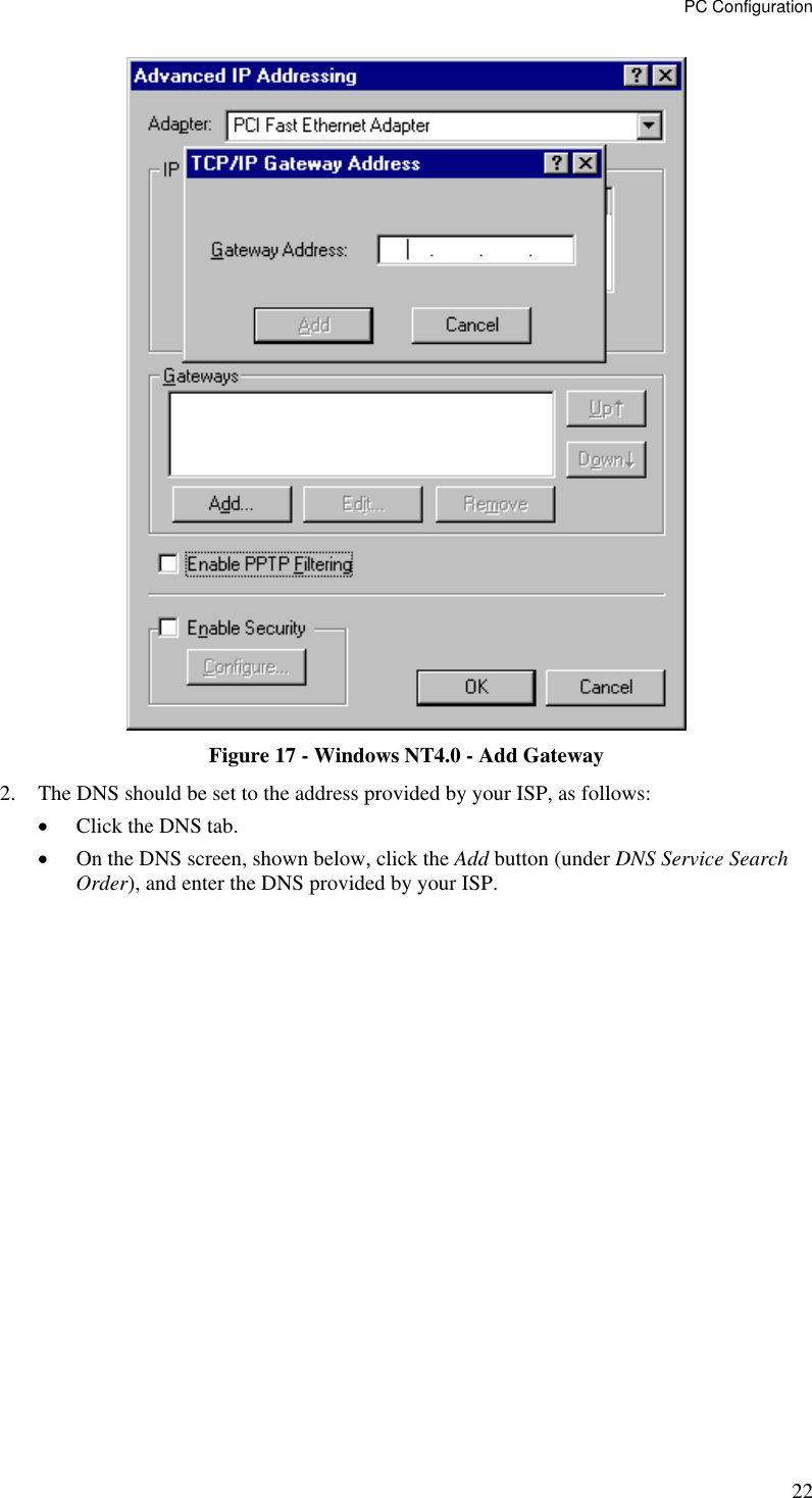 PC Configuration 22  Figure 17 - Windows NT4.0 - Add Gateway 2.  The DNS should be set to the address provided by your ISP, as follows: •  Click the DNS tab. •  On the DNS screen, shown below, click the Add button (under DNS Service Search Order), and enter the DNS provided by your ISP. 