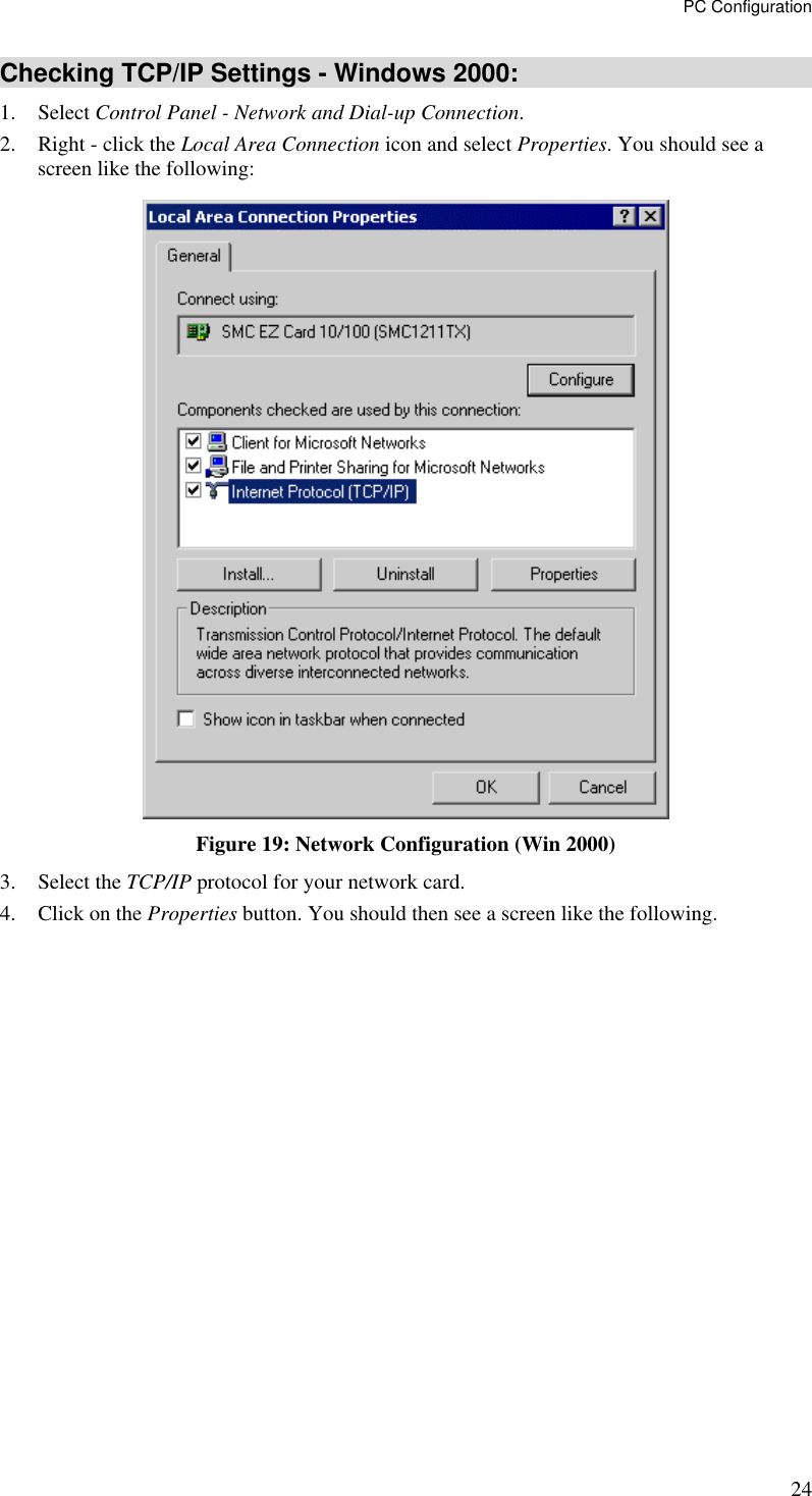PC Configuration 24 Checking TCP/IP Settings - Windows 2000: 1. Select Control Panel - Network and Dial-up Connection. 2.  Right - click the Local Area Connection icon and select Properties. You should see a screen like the following:  Figure 19: Network Configuration (Win 2000) 3. Select the TCP/IP protocol for your network card. 4.  Click on the Properties button. You should then see a screen like the following. 