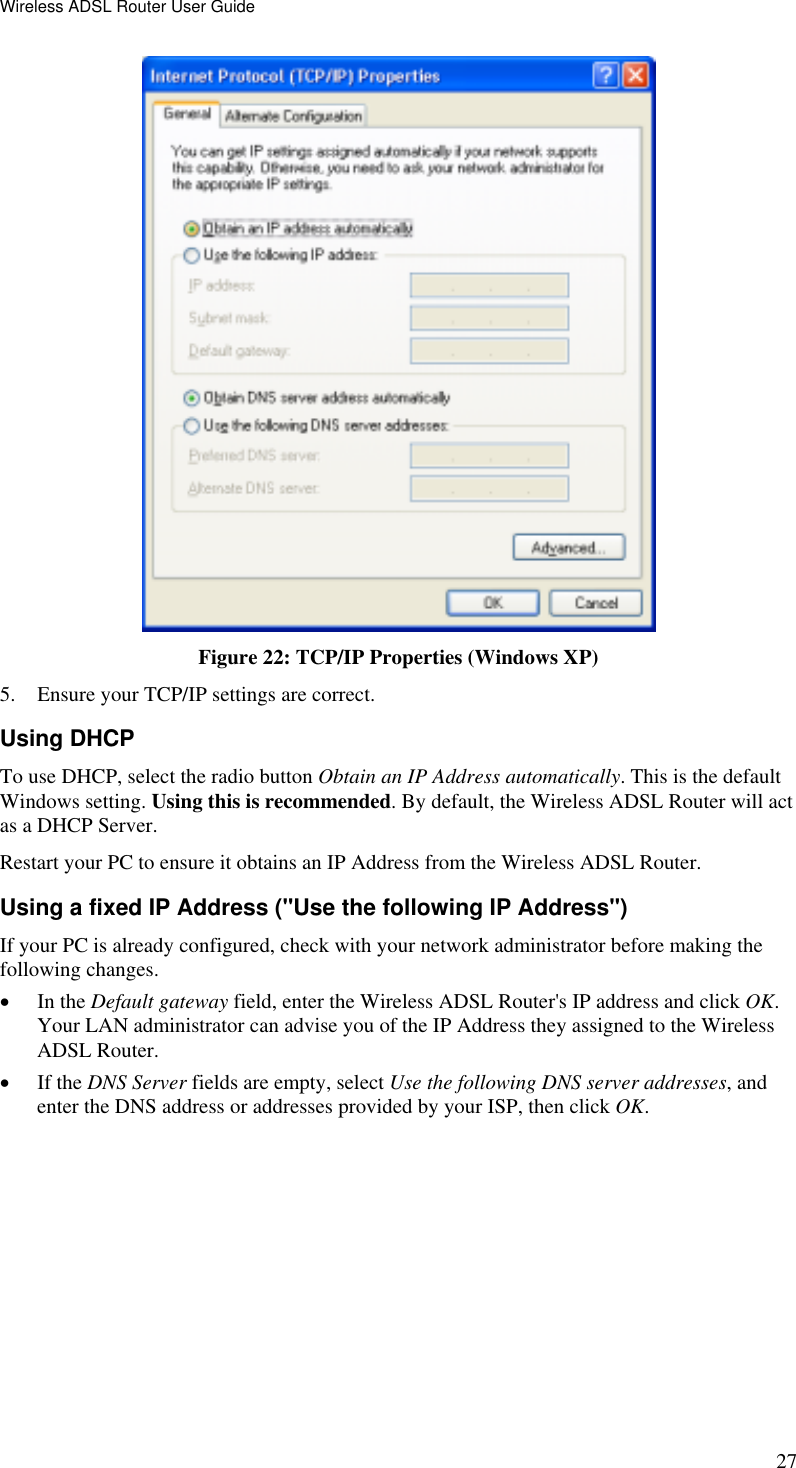 Wireless ADSL Router User Guide 27  Figure 22: TCP/IP Properties (Windows XP) 5.  Ensure your TCP/IP settings are correct. Using DHCP To use DHCP, select the radio button Obtain an IP Address automatically. This is the default Windows setting. Using this is recommended. By default, the Wireless ADSL Router will act as a DHCP Server. Restart your PC to ensure it obtains an IP Address from the Wireless ADSL Router. Using a fixed IP Address (&quot;Use the following IP Address&quot;) If your PC is already configured, check with your network administrator before making the following changes. •  In the Default gateway field, enter the Wireless ADSL Router&apos;s IP address and click OK. Your LAN administrator can advise you of the IP Address they assigned to the Wireless ADSL Router. •  If the DNS Server fields are empty, select Use the following DNS server addresses, and enter the DNS address or addresses provided by your ISP, then click OK.   