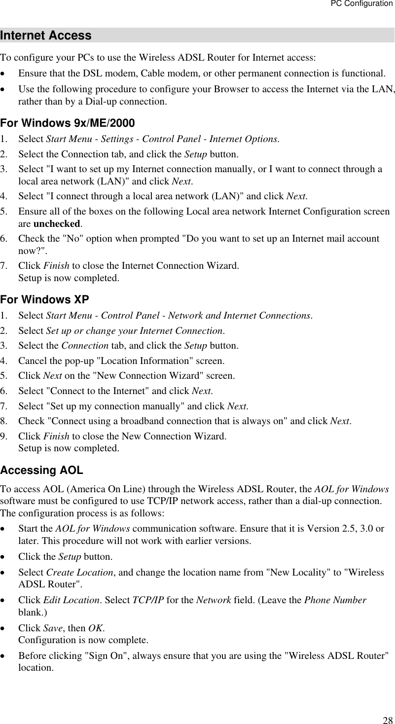 PC Configuration 28 Internet Access To configure your PCs to use the Wireless ADSL Router for Internet access: •  Ensure that the DSL modem, Cable modem, or other permanent connection is functional.  •  Use the following procedure to configure your Browser to access the Internet via the LAN, rather than by a Dial-up connection.  For Windows 9x/ME/2000 1. Select Start Menu - Settings - Control Panel - Internet Options.  2.  Select the Connection tab, and click the Setup button. 3.  Select &quot;I want to set up my Internet connection manually, or I want to connect through a local area network (LAN)&quot; and click Next. 4.  Select &quot;I connect through a local area network (LAN)&quot; and click Next. 5.  Ensure all of the boxes on the following Local area network Internet Configuration screen are unchecked. 6.  Check the &quot;No&quot; option when prompted &quot;Do you want to set up an Internet mail account now?&quot;. 7. Click Finish to close the Internet Connection Wizard.  Setup is now completed. For Windows XP 1. Select Start Menu - Control Panel - Network and Internet Connections. 2. Select Set up or change your Internet Connection. 3. Select the Connection tab, and click the Setup button. 4.  Cancel the pop-up &quot;Location Information&quot; screen. 5. Click Next on the &quot;New Connection Wizard&quot; screen. 6.  Select &quot;Connect to the Internet&quot; and click Next. 7.  Select &quot;Set up my connection manually&quot; and click Next. 8.  Check &quot;Connect using a broadband connection that is always on&quot; and click Next. 9. Click Finish to close the New Connection Wizard. Setup is now completed. Accessing AOL To access AOL (America On Line) through the Wireless ADSL Router, the AOL for Windows software must be configured to use TCP/IP network access, rather than a dial-up connection. The configuration process is as follows: •  Start the AOL for Windows communication software. Ensure that it is Version 2.5, 3.0 or later. This procedure will not work with earlier versions. •  Click the Setup button. •  Select Create Location, and change the location name from &quot;New Locality&quot; to &quot;Wireless ADSL Router&quot;. •  Click Edit Location. Select TCP/IP for the Network field. (Leave the Phone Number blank.)  •  Click Save, then OK.  Configuration is now complete.  •  Before clicking &quot;Sign On&quot;, always ensure that you are using the &quot;Wireless ADSL Router&quot; location. 