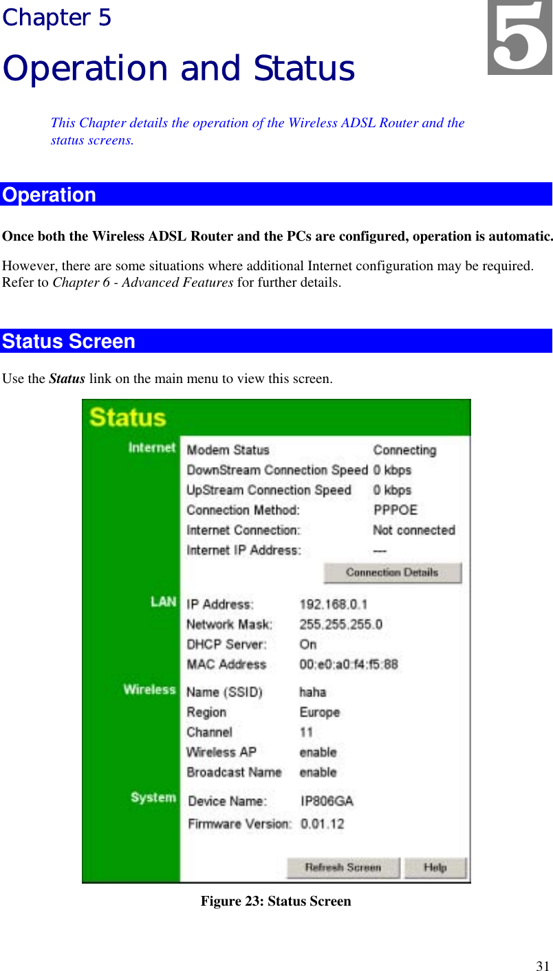  31 Chapter 5 Operation and Status This Chapter details the operation of the Wireless ADSL Router and the status screens. Operation Once both the Wireless ADSL Router and the PCs are configured, operation is automatic. However, there are some situations where additional Internet configuration may be required. Refer to Chapter 6 - Advanced Features for further details.  Status Screen Use the Status link on the main menu to view this screen.  Figure 23: Status Screen 5 