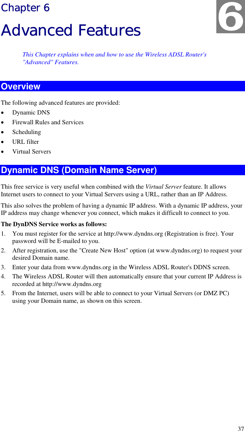  37 Chapter 6 Advanced Features This Chapter explains when and how to use the Wireless ADSL Router&apos;s &quot;Advanced&quot; Features. Overview The following advanced features are provided: •  Dynamic DNS •  Firewall Rules and Services •  Scheduling •  URL filter •  Virtual Servers Dynamic DNS (Domain Name Server) This free service is very useful when combined with the Virtual Server feature. It allows Internet users to connect to your Virtual Servers using a URL, rather than an IP Address. This also solves the problem of having a dynamic IP address. With a dynamic IP address, your IP address may change whenever you connect, which makes it difficult to connect to you. The DynDNS Service works as follows: 1.  You must register for the service at http://www.dyndns.org (Registration is free). Your password will be E-mailed to you. 2.  After registration, use the &quot;Create New Host&quot; option (at www.dyndns.org) to request your desired Domain name. 3.  Enter your data from www.dyndns.org in the Wireless ADSL Router&apos;s DDNS screen. 4.  The Wireless ADSL Router will then automatically ensure that your current IP Address is recorded at http://www.dyndns.org 5.  From the Internet, users will be able to connect to your Virtual Servers (or DMZ PC) using your Domain name, as shown on this screen.  6 