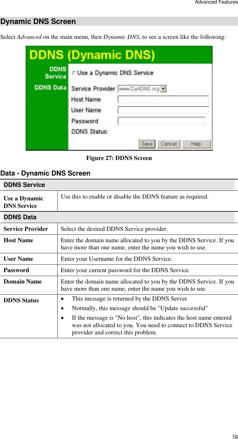 Advanced Features 38 Dynamic DNS Screen Select Advanced on the main menu, then Dynamic DNS, to see a screen like the following:  Figure 27: DDNS Screen Data - Dynamic DNS Screen DDNS Service Use a Dynamic DNS Service Use this to enable or disable the DDNS feature as required. DDNS Data Service Provider  Select the desired DDNS Service provider. Host Name  Enter the domain name allocated to you by the DDNS Service. If you have more than one name, enter the name you wish to use. User Name  Enter your Username for the DDNS Service. Password  Enter your current password for the DDNS Service. Domain Name  Enter the domain name allocated to you by the DDNS Service. If you have more than one name, enter the name you wish to use. DDNS Status  •  This message is returned by the DDNS Server •  Normally, this message should be &quot;Update successful&quot;  •  If the message is &quot;No host&quot;, this indicates the host name entered was not allocated to you. You need to connect to DDNS Service  provider and correct this problem.   
