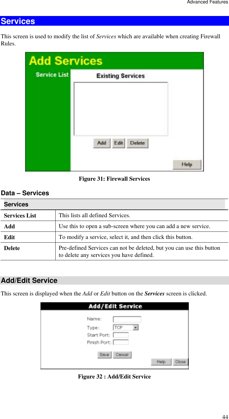 Advanced Features 44 Services This screen is used to modify the list of Services which are available when creating Firewall Rules.  Figure 31: Firewall Services Data – Services Services  Services List This lists all defined Services. Add  Use this to open a sub-screen where you can add a new service. Edit  To modify a service, select it, and then click this button. Delete  Pre-defined Services can not be deleted, but you can use this button to delete any services you have defined.  Add/Edit Service This screen is displayed when the Add or Edit button on the Services screen is clicked.  Figure 32 : Add/Edit Service 