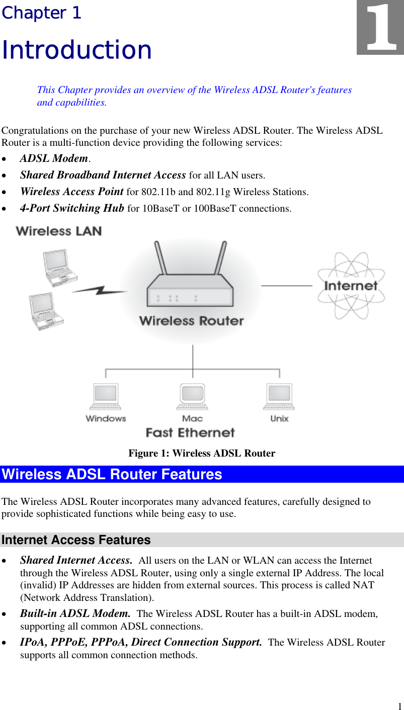  1 Chapter 1 Introduction This Chapter provides an overview of the Wireless ADSL Router&apos;s features and capabilities. Congratulations on the purchase of your new Wireless ADSL Router. The Wireless ADSL Router is a multi-function device providing the following services: •  ADSL Modem. •  Shared Broadband Internet Access for all LAN users. •  Wireless Access Point for 802.11b and 802.11g Wireless Stations. •  4-Port Switching Hub for 10BaseT or 100BaseT connections.  Figure 1: Wireless ADSL Router Wireless ADSL Router Features The Wireless ADSL Router incorporates many advanced features, carefully designed to provide sophisticated functions while being easy to use. Internet Access Features •  Shared Internet Access.  All users on the LAN or WLAN can access the Internet through the Wireless ADSL Router, using only a single external IP Address. The local (invalid) IP Addresses are hidden from external sources. This process is called NAT (Network Address Translation). •  Built-in ADSL Modem.  The Wireless ADSL Router has a built-in ADSL modem, supporting all common ADSL connections. •  IPoA, PPPoE, PPPoA, Direct Connection Support.  The Wireless ADSL Router supports all common connection methods. 1 