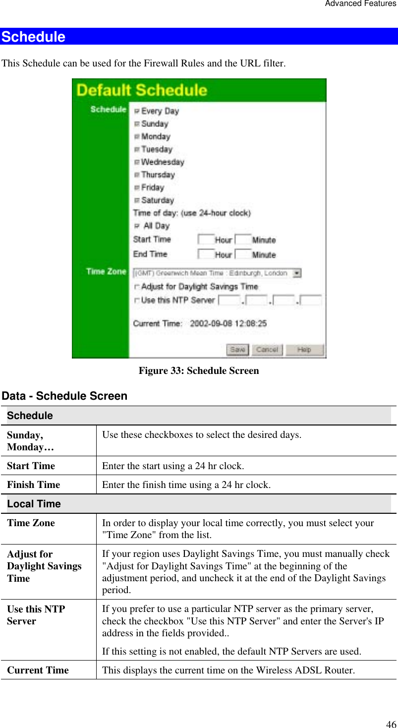 Advanced Features 46 Schedule This Schedule can be used for the Firewall Rules and the URL filter.  Figure 33: Schedule Screen Data - Schedule Screen Schedule Sunday, Monday…  Use these checkboxes to select the desired days. Start Time  Enter the start using a 24 hr clock. Finish Time  Enter the finish time using a 24 hr clock. Local Time Time Zone In order to display your local time correctly, you must select your &quot;Time Zone&quot; from the list. Adjust for Daylight Savings Time If your region uses Daylight Savings Time, you must manually check &quot;Adjust for Daylight Savings Time&quot; at the beginning of the adjustment period, and uncheck it at the end of the Daylight Savings period. Use this NTP Server  If you prefer to use a particular NTP server as the primary server, check the checkbox &quot;Use this NTP Server&quot; and enter the Server&apos;s IP address in the fields provided..  If this setting is not enabled, the default NTP Servers are used. Current Time  This displays the current time on the Wireless ADSL Router. 