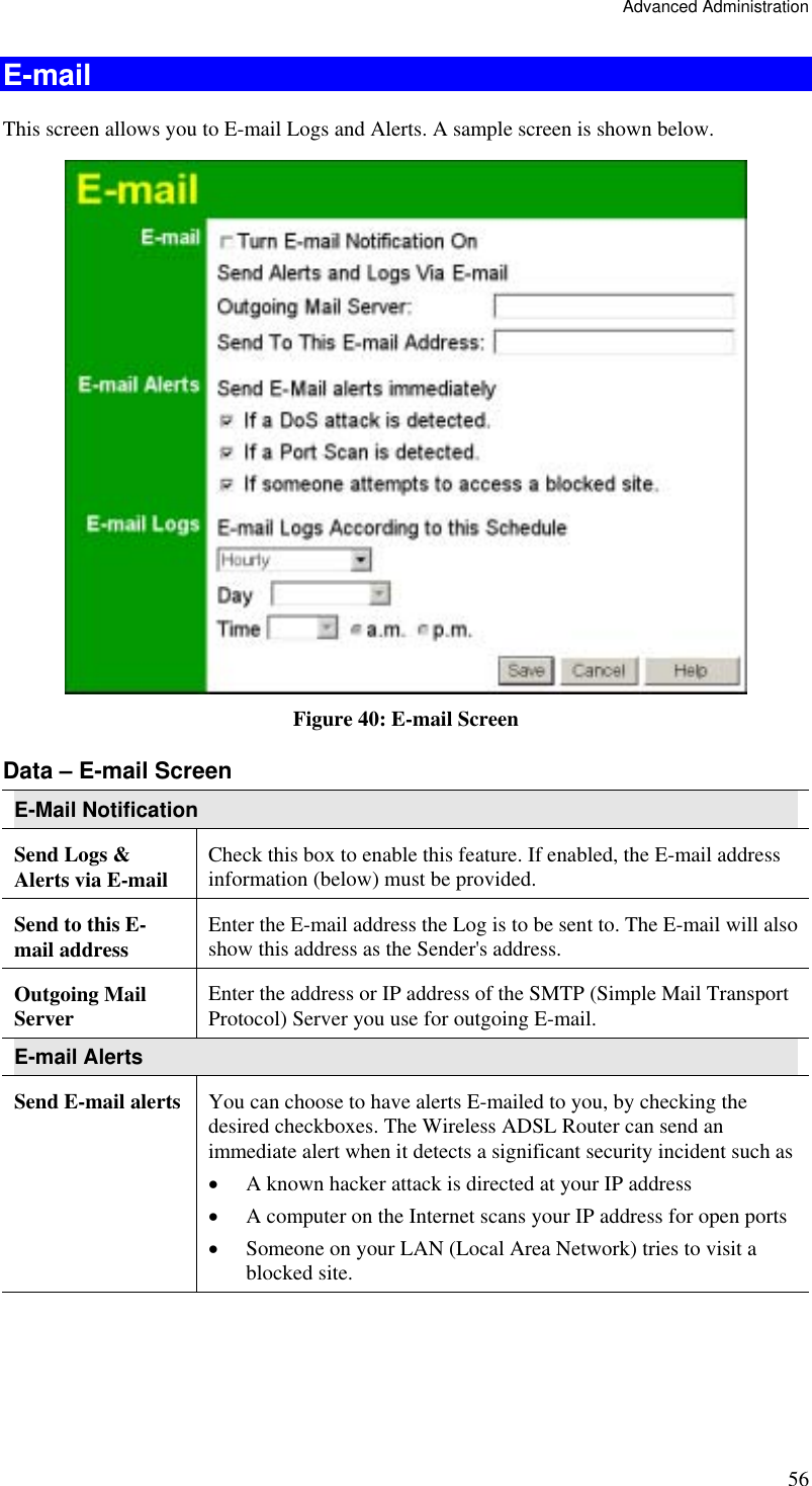 Advanced Administration 56 E-mail This screen allows you to E-mail Logs and Alerts. A sample screen is shown below.  Figure 40: E-mail Screen Data – E-mail Screen E-Mail Notification Send Logs &amp; Alerts via E-mail  Check this box to enable this feature. If enabled, the E-mail address information (below) must be provided. Send to this E-mail address  Enter the E-mail address the Log is to be sent to. The E-mail will also show this address as the Sender&apos;s address. Outgoing Mail Server  Enter the address or IP address of the SMTP (Simple Mail Transport Protocol) Server you use for outgoing E-mail. E-mail Alerts Send E-mail alerts  You can choose to have alerts E-mailed to you, by checking the desired checkboxes. The Wireless ADSL Router can send an immediate alert when it detects a significant security incident such as  •  A known hacker attack is directed at your IP address  •  A computer on the Internet scans your IP address for open ports  •  Someone on your LAN (Local Area Network) tries to visit a blocked site. 
