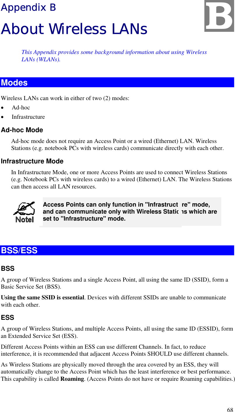 68 Appendix B About Wireless LANs This Appendix provides some background information about using Wireless LANs (WLANs). Modes Wireless LANs can work in either of two (2) modes: •  Ad-hoc •  Infrastructure Ad-hoc Mode Ad-hoc mode does not require an Access Point or a wired (Ethernet) LAN. Wireless Stations (e.g. notebook PCs with wireless cards) communicate directly with each other. Infrastructure Mode In Infrastructure Mode, one or more Access Points are used to connect Wireless Stations (e.g. Notebook PCs with wireless cards) to a wired (Ethernet) LAN. The Wireless Stations can then access all LAN resources.  Access Points can only function in &quot;Infrastructure&quot; mode, and can communicate only with Wireless Stations which are set to &quot;Infrastructure&quot; mode.  BSS/ESS BSS A group of Wireless Stations and a single Access Point, all using the same ID (SSID), form a Basic Service Set (BSS). Using the same SSID is essential. Devices with different SSIDs are unable to communicate with each other. ESS A group of Wireless Stations, and multiple Access Points, all using the same ID (ESSID), form an Extended Service Set (ESS). Different Access Points within an ESS can use different Channels. In fact, to reduce interference, it is recommended that adjacent Access Points SHOULD use different channels. As Wireless Stations are physically moved through the area covered by an ESS, they will automatically change to the Access Point which has the least interference or best performance. This capability is called Roaming. (Access Points do not have or require Roaming capabilities.) B 