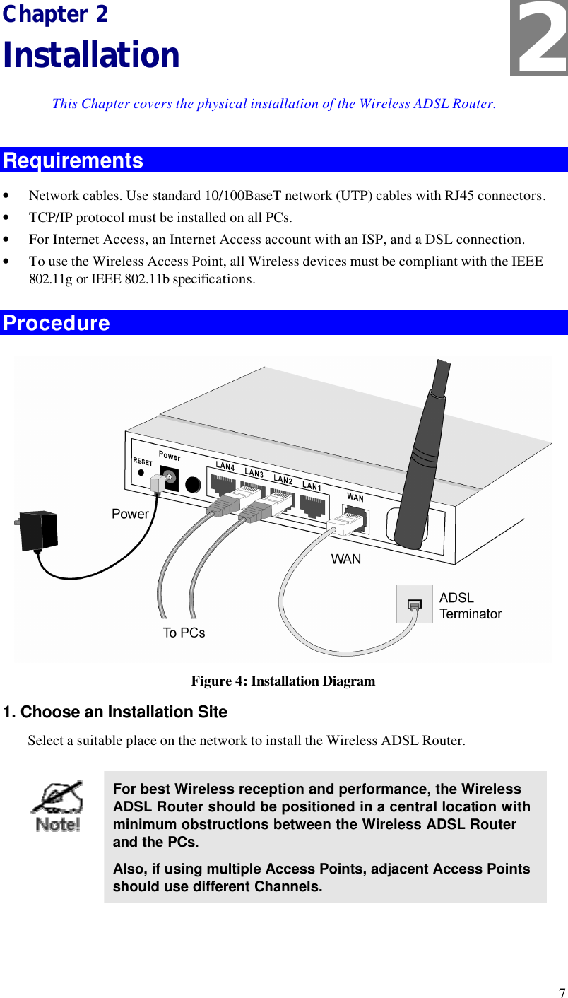  7 Chapter 2 Installation This Chapter covers the physical installation of the Wireless ADSL Router. Requirements • Network cables. Use standard 10/100BaseT network (UTP) cables with RJ45 connectors. • TCP/IP protocol must be installed on all PCs. • For Internet Access, an Internet Access account with an ISP, and a DSL connection. • To use the Wireless Access Point, all Wireless devices must be compliant with the IEEE 802.11g or IEEE 802.11b specifications. Procedure  Figure 4: Installation Diagram 1. Choose an Installation Site Select a suitable place on the network to install the Wireless ADSL Router.    For best Wireless reception and performance, the Wireless ADSL Router should be positioned in a central location with minimum obstructions between the Wireless ADSL Router and the PCs. Also, if using multiple Access Points, adjacent Access Points should use different Channels.  2 